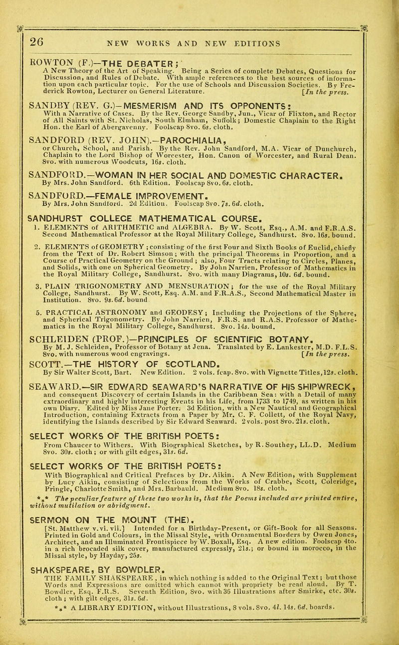 26 NEW WORKS AND NEW EDITIONS ROWTON (F.)—THE DEBATER; A New Theory of the Art of Speaking. Being a Series of complete Debates, Questions for Discussion, and Rules of Debate. With ample references to the best sources of informa- tion upon each particular topic. For the use of Schools and Discussion Societies. By Fre- derick Rowton, Lecturer on General Literature. [/« the press. SANDBY (REV. G.)-MESMERISM AND ITS OPPONENTS: With a Narrative of Cases. By the Rev. George Sandby, Jun., Vicar of Flixton, and Rector of All Saints with St. Nicholas, South Elmham, Suffolk; Domestic Chaplain to the Right Hon. the Earl of Abergavenny. Foolscap 8vo. 6s. cloth. SANDFORD (REV. JOHN).-PAROCHIALIA, or Church, School, and Parish. By the Rev. John Sandford, M.A. Vicar of Dunchurch, Chaplain to the Lord Bishop of Worcester, Hon. Canon of Worcester, and Rural Dean. 8vo. with numerous Woodcuts, 16s. cloth. SANDFORD. — WOMAN IN HER SOCIAL AND DOMESTIC CHARACTER. By Mrs. John Sandford. 6th Edition. Foolscap 8vo. 6s. cloth. SANDFORD.—FEMALE IMPROVEMENT. By Mrs. John Sandford. 2d Edition. Foolscap 8vo. 7s. 6<L cloth. SANDHURST COLLEGE MATHEMATICAL COURSE. 1. ELEMENTS of ARITHMETIC and ALGEBRA. By W. Scott, Esq., A.M. andF.R.A.S. Second Mathematical Professor at the Royal Military College, Sandhurst. 8vo. 16s. bound. 2. ELEMENTS of GEOMETRY ; consisting of the first Four and Sixth Books of Euclid, chiefly from the Text of Dr. Robert Simson ; with the principal Theorems in Proportion, and a Course of Practical Geometry on the Ground ; also, Four Tracts relating to Circles, Planes, and Solids, with one on Spherical Geometry. By JohnNarrien, Professor of Mathematics in the Royal Military College, Sandhurst. 8vo. with many Diagrams, 10s. 6d. bound. 3. PLAIN TRIGONOMETRY AND MENSURATION; for the use of the Royal Military College, Sandhurst. By W. Scott, Esq. A.M. and F.R.A.S., Second Mathematical Master in Institution. 8vo. 9s.6rf. bound, 5. PRACTICAL ASTRONOMY and GEODESY; Including the Projections of the Sphere, and Spherical Trigonometry. By John Narrien, F.R.S. and R.A.S. Professor of Mathe- matics in the Royal Military College, Sandhurst. 8vo. 14s. bound. SCHLEIDEN (PROF.)—PRINCIPLES OF SCIENTIFIC BOTANY. By M. J. Schleiden, Professor of Botany at Jena. Translated by E. Lankester, M.D. F.L.S. 8vo. with numerous wood engravings. [In the press. SCOTT.—THE HISTORY OF SCOTLAND. By Sir Walter Scott, Bart. New Edition. 2 vols. feap. 8vo. with Vignette Titles,12s. cloth. SEAWARD.—SIR EDWARD SEAWARD’S NARRATIVE OF HIS SHIPWRECK, and consequent Discovery of certain Islands in the Caribbean Sea: with a Detail of many extraordinary and highly interesting Events in his Life, from 1733 to 1749, as written in his own Diary. Edited by Miss Jane Porter: 3d Edition, with a New Nautical and Geographical Introduction, containing Extracts from a Paper by Mr. C. F. Collett, of the Royal Navy, identifying the Islands described by Sir Edward Seaward. 2 vols. post 8vo. 21s. cloth. SELECT WORKS OF THE BRITISH POETS: } From Chaucer to Withers. With Biographical Sketches, by R. Southey, LL.D. Medium 8vo. 30s. cloth; or with gilt edges, 31s. 6tf. SELECT WORKS OF THE BRITISH POETS: | With Biographical and Critical Prefaces by Dr.Aikin. A New Edition, with Supplement by Lucy Aikin, consisting of Selections from the Works of Crabbe, Scott, Coleridge, Pringle, Charlotte Smith, and Mrs. Barbauld. Medium 8vo. 18s. cloth. *„* The peculiar feature of these two works is, that the Poems included are printed entire, without mutilation or abridgment. SERMON ON THE MOUNT (THE). [St. Matthew v.vi. vii.] Intended for a Birthday-Present, or Gift-Book for all Seasons. Printed in Gold and Colours, in the Missal Style, with Ornamental Borders by Owen Jones, Architect, and an Illuminated Frontispiece by W.Boxall, Esq. Anew edition. Foolscap 4to. in a rich brocaded silk cover, manufactured expressly, 21s.; or bound in morocco, in the Missal style, by Hayday, 25s. SHAKSPEARE, BY BOWDLER. THE FAMILY SHAKSPEARE , in which nothing is added to the Original Text; but those Words and Expressions are omitted which cannot with propriety be read aloud. By T. Bowdler, Esq. F.R.S. Seventh Edition, 8vo. with36 Illustrations after Smirke, etc. 30s. I cloth ; with gilt edges, 31s. 6d. ' *»* A LIBRARY EDITION, without Illustrations, 8 vols.8vo. 41. 14s. 6rf. boards.