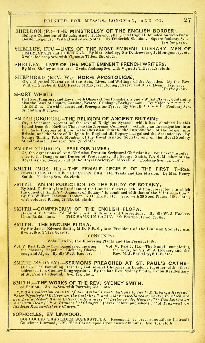 SHELDON (F.)—THE MINSTRELSY OF THE ENGLISH BORDER: Being a Collection of Ballads, Ancient, Re-modelled, and Original, founded on well-known Border Legends, With Illustrative Notes. By Frederick Sheldon. Square foolscap 8vo. [In the press. SHELLEY, ETC.—LIVES OF THE MOST EMINENT LITERARY MEN OF ITALY, SPAIN and PORTUGAL. By Mrs. Shelley, Sir D. Brewster, J. Montgomery, etc. 3 vois. foolscap Svo. with Vignette Titles, 18s. cloth. SHELLEY.—LIVES OF THE MOST EMINENT FRENCH WRITERS. By Mrs. Shelley and others. 2 vols. foolscap Svo. with Vignette Titles, 12s. cloth. SHEPHERD (REV. W.)-HOR/E APOSTOLIG/E; Or, a Digested Narrative of the Acts, Lives, and Writings of the Apostles. By the Rev. William Shepherd, B.D. Rector of Margaret Roding, Essex, and Rural Dean. Frp. Svo. [/« the press. SHORT WHIST: Its Rise, Progress, and Laws ; with Observations to make anyone a Whist Player; containing also the Laws of Piquet, Cassino, Ecarte, Cribbage, Backgammon. By Major A * * * * *. 9th Edition. To which are added. Precepts for Tyros. By Mrs. B ***** Foolscap 8vo. 3*. cloth, gilt edges. SMITH (GEORGE).-THE RELIGION OF ANCIENT BRITAIN: Or, a Succinct Account of the several Religious Systems which have obtained in this Island from the Earliest Times to the Norman Conquest: including an Investigation into the Early Progress of Error in the Christian Church, the Introduction of the Gospel into Britain, and the State of Religion in England till Popery had gained the Ascendency. By George Smith, F.A.S. Member of the Royal Asiatic Society, and of the Royal Society of Literature. Foolscap. Svo. 7s. cloth. SMITH (GEORGE).—PERILOUS TIMES: Or, the Agressions of Anti-Christian Error on Scriptural Christianity: considered in refer- ence to the Dangers and Duties of Protestants. Bv George Smith, F.A.S. Member of the Royal Asiatic Society, and of the Royal Society, of Literature. Foolscap 8vo. 6s. cloth. SMITH (MRS. H.) — THE FEMALE DISCIPLE OF THE FIRST THREE CENTURIES OF THE CHRISTIAN ERA: Her Trials and Her Mission. By Mrs. Henry Smith. Foolscap 8vo. 6s. cloth. SMITH.—AN INTRODUCTION TO THE STUDY OF BOTANY. By Sir J. E. Smith, late President of the Linnaean Society. 7th Edition, corrected ; in which the object of Smith’s “ Grammar of Botany’-’ is combined with that of the “ Introduction.” By Sir William Jackson Hooker, K.H. LL.D. etc. 8vo. with 36 Steel Plates, 16s. cloth: with coloured Plates, 2I.12s.6d. cloth. SMITH-COMPENDIUM OF THE ENGLISH FLORA. By Sir J. E. Smith. 2d Edition, with Additions and Corrections. By Sir W.J Hooker. 12mo. 7s. 6rf. cloth. THE SAME IN LATIN. 5th Edition, 12mo. 7s. 6d. SMITH.—THE ENGLISH FLORA. By Sir James Edward Smith, M.D. F.R.S., late President of the Linnaean Society, etc. 6 vols. 8vo. 31.12s.boards. CONTENTS: Vols. I. to IV. the Flowering Plants and the Ferns, 2/. 8s. Vol. V. Part 1,12s.—Cryptogamia; comprising | Vol. V. Part2, 12s.—The Fungi—completing the Mosses, Hepaticae, Lichens, Chara- the work, by Sir W. J. Hooker, and the ceae, and Algae. By Sir W. J. Hooker. I Rev. M. J. Berkeley, F.L.S. etc. SMITH (SYDNEY).—SERMONS PREACHED AT ST. PAUL’S CATHE- DRAL, The Foundling Hospital, and several Churches in London ; together with others addressed to a Country Congregation. By the late Rev. Sydney Smith, Canon Residentiary of St. Paul’s Cathedral. 8vo. 12s. cloth. SMITH.—THE WORKS OF THE REV. SYDNEY SMITH. 3d Edition. 3 vols.8vo. with Portrait, 36s. cloth. *»* This collection cotisists of the Author's contributions to the “ Edinburgh Review,” Peter Plymley’s ‘ ‘ Letters on the Catholics,” and other miscellaneous works; to which are now first added—“ Three Letters on Railways;'' “ Letter to Mr. Horner “ Two Letters on American Debts;” “A Prayer;” “Changes” (never before published) ; “A Fragment on the Irish Roman-Catholic Church.” SOPHOCLES, BY LINWOOD. SOPHOCLIS TRAGCEDIA5 SUPERST1TES. Recensuit, et brevi adnotatione instruxit Gulielmus Linwood, A.M. ASdis Christi apud Oxonienses Alumnus. Svo. 16s. cloth.