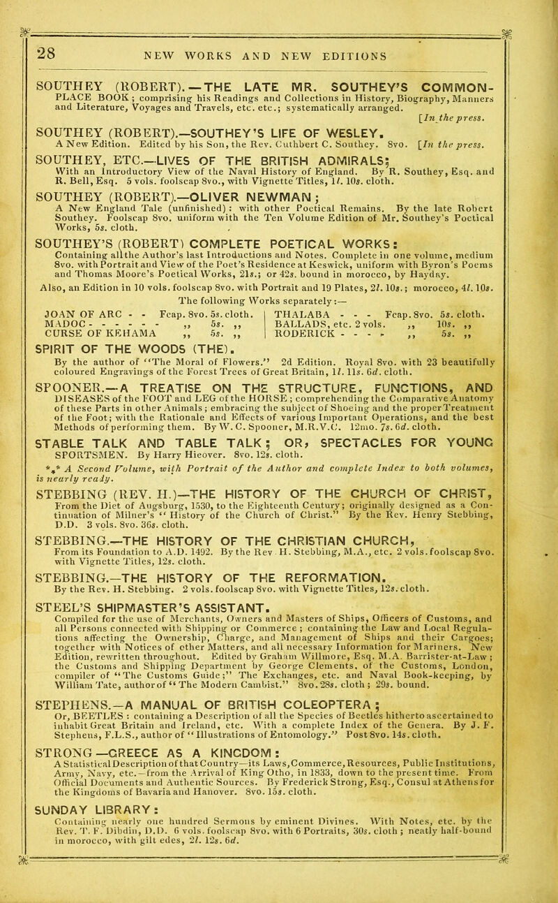 SOUTHEY (ROBERT). —THE LATE MR. SOUTHEY’S COMMON- PLACE BOOK ; comprising his Readings and Collections in History, Biography, Manners and Literature, Voyages and Travels, etc. etc.; systematically arranged. [In the press. SOUTHEY (ROBERT).—SOUTHEY’S LIFE OF WESLEY. A New Edition. Edited by his Son, the Rev. Cuthbert C. Southey. 8vo. [In the press. SOUTHEY, ETC—LIVES OF THE BRITISH ADMIRALS; With an Introductory View of the Naval History of England. By R. Southey, Esq. and R. Bell, Esq. 5 vols. foolscap 8vo., with Vignette Titles, 17. 10s. cloth. SOUTHEY (ROBERT).—OLIVER NEWMAN ; A New England Tale (unfinished) : with other Poetical Remains. By the late Robert Southey. Foolscap 8vo. uniform with the Ten Volume Edition of Mr. Southey’s Poetical Works, 5s. cloth. SOUTHEY’S (ROBERT) COMPLETE POETICAL WORKS: Containing all the Author’s last Introductions and Notes. Complete in one volume, medium 8vo. with Portrait and View of the Poet’s Residence at Keswick, uniform with Byron’s Poems and Thomas Moore’s Poetical Works, 21s.; or 42s. bound in morocco, by Hayday. Also, an Edition in 10 vols. foolscap 8vo. with Portrait and 19 Plates, 2/. 10s.; morocco, 41.10s. The following Works separately:— JOAN OF ARC - - Fcap.8vo. 5s. cloth. I THALABA - - - Fcap.8vo. 5s. cloth. MADOC „ 5s. ,, BALLADS, etc. 2 vols. ,, 10s. ,, CURSE OF KEHAMA ,, 5s. „ | RODERICK - - - * ,, 5s. „ SPIRIT OF THE WOODS (THE). By the author of “The Moral of Flowers.’’ 2d Edition. Royal 8vo. with 23 beautifully coloured Engravings of the Forest Trees of Great Britain, If. 11s. 6d. cloth. SPOONER.—A TREATISE ON THE STRUCTURE, FUNCTIONS, AND DISEASES of the FOOT and LEG of the HORSE ; comprehending the Comparative Anatomy of these Parts in other Animals; embracing the subject of Shoeing and the properTreatment of the Foot; with the Rationale and Effects of various Important Operations, and the best Methods of performing them. By W. C. Spooner, M.R. V.C. 12mo. 7s. 6d. cloth. STABLE TALK AND TABLE TALK; OR, SPECTACLES FOR YOUNG SPORTSMEN. By Harry Hieover. 8vo. 12,. cloth. %* A Second Volume, with Portrait of the Author and complete Index to both volumes, is nearly ready. STEBBING (REV. H.)—THE HISTORY OF THE CHURCH OF CHRIST, From the Diet of Augsburg, 1530, to the Eighteenth Century; originally designed as a Con- tinuation of Milner’s “ History of the Church of Christ.” By the Rev. Henry Stebbing, D.D. 3 vffis. 8vo. 36s. cloth. STEBBING.—THE HISTORY OF THE CHRISTIAN CHURCH, From its Foundation to A.D. 1492. By the Rev H. Stebbing, M.A., etc. 2 vols.foolscap 8vo. with Vignette Titles, 12s. cloth. STEBBING.-THE HISTORY OF THE REFORMATION. By the Rev. H. Stebbing. 2 vols. foolscap 8vo. with Vignette Titles, 12s. cloth. STEEL’S SHIPMASTER’S ASSISTANT. Compiled for the use of Merchants, Owners and Masters of Ships, Officers of Customs, and all Persons connected with Shipping or Commerce ; containing the Law and Local Regula- tions affecting the Ownership, Charge, and Management of Ships and their Cargoes; together with Notices of other Matters, and all necessary Information for Mariners. New Edition, rewritten throughout. Edited by Graham Willmore, Esq. M.A. Barrister-at-Law ; the Customs and Shipping Department by George Clements, of the Customs, London, compiler of “The Customs Guide;” The Exchanges, etc. and Naval Book-keeping, by William Tate, authorof “The Modern Cambist.” 8vo.28s. cloth; 29s. bound. STEPHENS.—A MANUAL OF BRITISH COLEOPTERA ; Or, BEETLES : containing a Description of all the Species of Beetles hitherto ascertained to inhabit Great Britain and Ireland, etc. With a complete Index of the Genera. By J. F. Stepheus, F.L.S., author of “ Illustrations of Entomology.” Post 8vo. 14s. cloth. STRONG—GREECE AS A KINGDOM: A Statistical Description of that Country—its Laws, Commerce, Resources, Public Institutions, Army, Navy, etc. —from the Arrival of King Otho, in 1833, down to the present time. From Official Documents and Authentic Sources. By Frederick Strong, Esq., Consul at Athens for the Kingdoms of Bavaria and Hanover. 8vo. 15s. cloth. SUNDAY LIBRARY: Containing nearly one hundred Sermons by eminent Divines. With Notes, etc. by the Rev. T. F. Dibdin, D.D. 6 vols. foolscap 8vo. with 6 Portraits, 30s. cloth ; neatly half-bound in morocco, with gilt edes, 21. 12s. 6d.