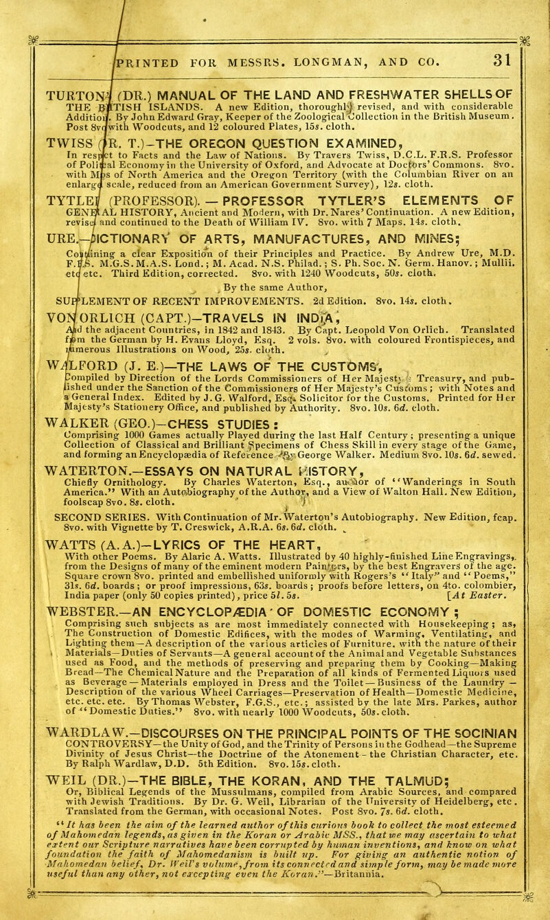 TUKTOM (DR.) manual of the land and freshwater shells of THE BpTISH ISLANDS. A new Edition, thoroughly revised, and with considerable Addition. By John Edward Gray, Keeper of the Zoological collection in the British Museum. Post 8vdwith Woodcuts, and 12 coloured Plates, 15s. cloth. TYVTSS (fR. T.)-THE OREGON QUESTION EXAMINED, In respKt to Facts and the Law of Nations. By Travers Twiss, D.C.L. F.R.S. Professor of Polical Economyin the University of Oxford, and Advocate at Doctors’ Commons. 8vo. with Mps of North America and the Oregon Territory (with the Columbian River on an enlargd scale, reduced from an American Government Survey), 12s. cloth. TYTLEJ (PROFESSOR). — PROFESSOR TYTLER’S ELEMENTS OF GENERAL HISTORY, Ancient and Modern, with Dr. Nares’Continuation. A new Edition, revise/ and continued to the Death of William IV. 8vo. with 7 Maps. 14s. cloth. ure.-Dictionary of arts, manufactures, and mines; Coiit/ining a clear Exposition of their Principles and Practice. By Andrew Ure, M.D. F.B'.S. M.G.S. M.A.S. Lond.; M. Acad. N.S. Philad.; S. Ph. Soc. N. Germ. Hanov.; Mullii. eta etc. Third Edition, corrected. 8vo. with 1240 Woodcuts, 50s. cloth, , By the same Author, SUPPLEMENT OF RECENT IMPROVEMENTS. 2d Edition. 8vo. 14s. cloth. VONORL1CH (CAPT.)—TRAVELS IN INDiA, Aad the adjacent Countries, in 1842 and 1843. By Capt. Leopold Von Orlich. Translated fpm the German by H. Evans Lloyd, Esq. 2 vols. 8vo. with coloured Frontispieces, and inmerous Illustrations on Wood, 25s. cloth. WOLFORD (J. E.)—THE LAWS OF THE CUSTQMS, Compiled by Direction of the Lords Commissioners of Her Majesty ; Treasury, and pub- lished under the Sanction of the Commissioners of Her Majesty’s Customs ; with Notes and a General Index. Edited by J. G. Walford, Esc(* Solicitor for the Customs. Printed for H er Majesty’s Stationery Office, and published by Authority. 8vo. 10s. 6d. cloth. WALKER (GEO.)-CHESS STUDIES : Comprising 1000 Games actually Played during the last Half Century; presenting a unique Collection of Classical and Brilliant Specimens of Chess Skill in every stage of the Game, and forming an Encyclopaedia of Reference-/gy, George Walker. Medium 8vo. 10s. 6tf. sewed. WATERTON.-ESSAYS ON NATURAL HISTORY, Chiefly Ornithology. By Charles Waterton, Esq., aucCior of “Wanderings in South America.” With an Autobiography of the Author, and a View of Walton Hall. New Edition, foolscap 8vo. 8s. cloth. ’ j ^ SECOND SERIES. With Continuation of Mr. Waterton’s Autobiography. New Edition, fcap. 8vo. with Vignette by T. Creswick, A.R.A. 6s. 6d. cloth. t WATTS (A. A.)-LYRICS OF THE HEART, With other Poems. By Alaric A. Watts. Illustrated by 40 highly-finished Line Engravings,, from the Designs of many of the eminent modern Painjtgrs, by the best Engravers of the age. Square crown 8vo. printed and embellished uniformly with Rogers’s “ Italy’’ and “ Poems,” 31s. 6d. boards; or proof impressions, 63s. boards ; proofs before letters, on 4to. colombier, India paper (only 50 copies printed), price 51. 5s. \_At Easter. WEBSTER.—AN ENCYCLOPEDIA ' OF DOMESTIC ECONOMY; Comprising such subjects as are most immediately connected with Housekeeping; as, The Construction of Domestic Edifices, with the modes of Warming, Ventilating, and Lighting them—A description of the various articles of Furniture, with the nature of their . Materials—Duties of Servants—A general account of the Animal and Vegetable Substances used as Food, and the methods of preserving and preparing them by Cooking—Making Bread—The Chemical Nature and the Preparation of all kinds of Fermented Liquors used as Beverage — Materials employed in Dress and the Toilet—Business of the Laundry — Description of the various Wheel Carriages—Preservation of Health—Domestic Medicine, etc. etc. etc.' By Thomas Webster, F.G.S., etc.; assisted by the late Mrs. Parkes, author of ■“ Domestic Duties.” 8vo. with nearly 1000 Woodcuts, 50*.cloth. WARDLAW.—DISCOURSES ON THE PRINCIPAL POINTS OF THE SOCINIAN CONTROVERSY—the Unity of God, and the Trinity of Persons in the Godhead—the Supreme Divinity of Jesus Christ—the Doctrine of the Atonement — the Christian Character, etc. By Ralph Wardlaw, D.D. 5th Edition. 8vo. 15*. cloth. WEIL (DR.)—THE BIBLE, THE KORAN, AND THE TALMUD; Or, Biblical Legends of the Mussulmans, compiled from Arabic Sources, and compared with Jewish Traditions. By Dr. G. Weil, Librarian of the University of Heidelberg, etc. Translated from the German, with occasional Notes. Post 8vo. 7s. 6d. cloth. “ It has been the aim of the learned author of this curious booh to collect the most esteemed of Mahomedan legends, as given in the Koran or Arabic MSS., that we may ascertain to what extent our Scripture narratives have been corrupted by human inventions, and know on what foundation the faith of Mahomedanism is built up. For giving an authentic notion of ■Mahomedan belief. Dr. Weil's volume, from its connect ed and simple form, may be made more useful than any other, not excepting even the Koran.”—Britannia. ^