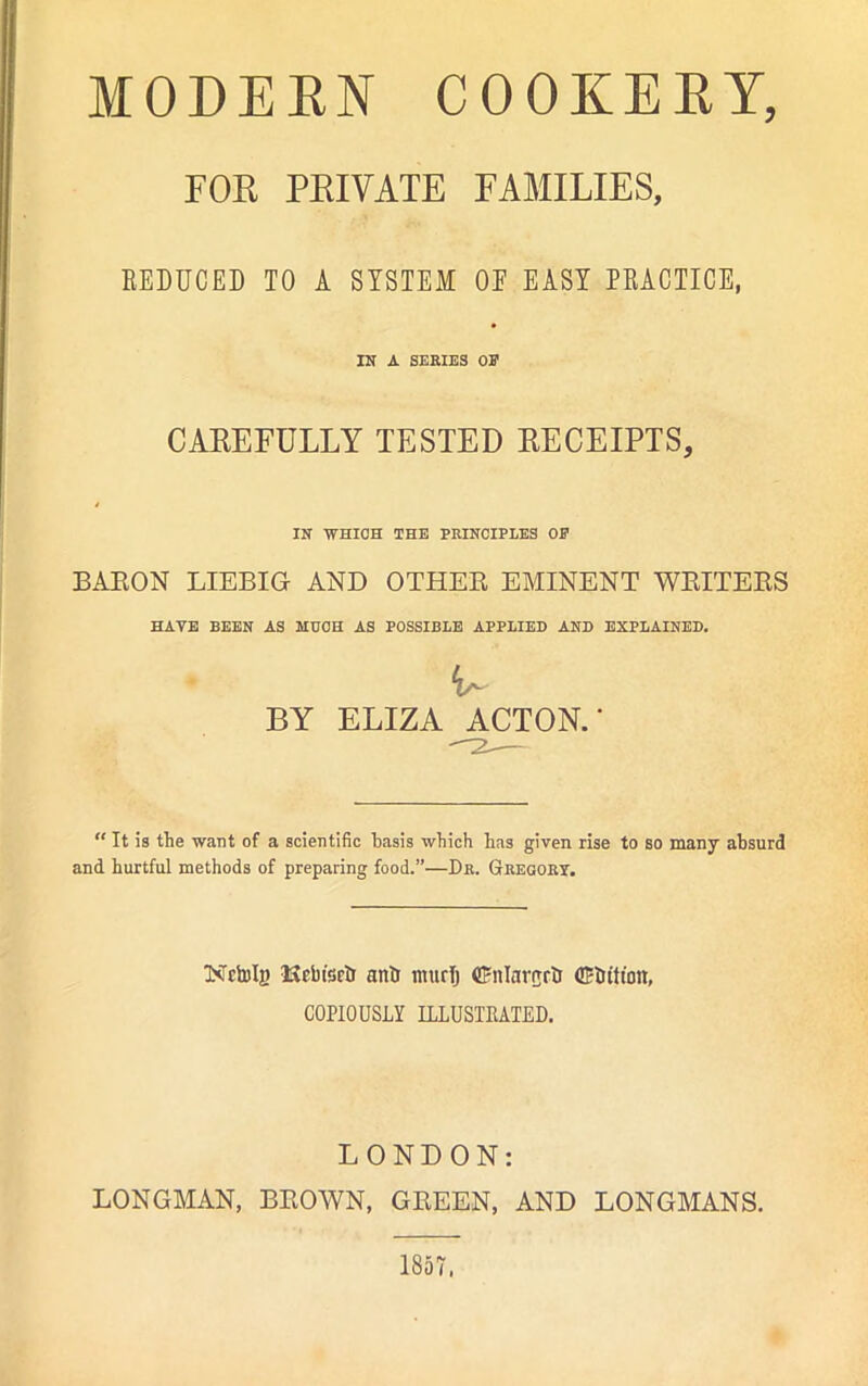 FOE PEIVATE FAMILIES, BEDUCED TO A SYSTEM OE EASY PRACTICE, IN A SERIES OE CAREFULLY TESTED RECEIPTS, IN WHICH THE PRINCIPLES OP BARON LIEBIG AND OTHER EMINENT WRITERS HAVE BEEN AS MUCH AS POSSIBLE APPLIED AND EXPLAINED. BY ELIZA ACTON.* “ It Is the want of a scientific basis which has given rise to so many absurd and hurtful methods of preparing food.”—Dr. Gregory. Ketolj) Kcbt'scb anti murTj driilarorb ©ittt'oit, COPIOUSLY ILLUSTRATED. LONDON: LONGMAN, BROWN, GREEN, AND LONGMANS. 1857.