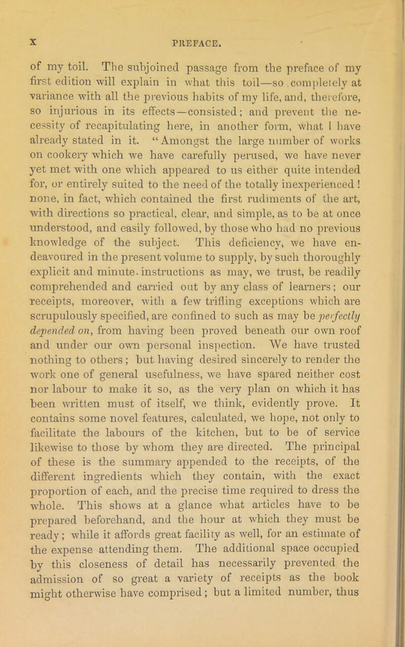 of my toil. The subjoined passage from the preface of my first edition will explain in what this toil—so completely at variance with all the previous habits of my life, and, therefore, so injurious in its effects—consisted; and prevent the ne- cessity of recapitulating here, in another form, what I have already stated in it. “ Amongst the large number of works on cookery which we have carefully perused, we have never yet met with one which appeared to us either quite intended for, or entirely suited to the need of the totally inexperienced ! none, in fact, which contained the first rudiments of the art, with directions so practical, clear, and simple, as to be at once understood, and easily followed, by those who had no previous knowledge of the subject. This deficiency, we have en- deavoured in the present volume to supply, by such thoroughly explicit and minute, instructions as may, we trust, be readily comprehended and carried out by any class of learners; our receipts, moreover, with a few trifling exceptions which are scrupulously specified, are confined to such as may be perfectly depended on, from having been proved beneath our own roof and under our own personal inspection. We have trusted nothing to others; but having desired sincerely to render the work one of general usefulness, we have spared neither cost nor labour to make it so, as the very plan on which it has been written must of itself, we think, evidently prove. It contains some novel features, calculated, we hojte, not only to facilitate the labours of the kitchen, but to be of service likewise to those by whom they are directed. The principal of these is the summary appended to the receipts, of the different ingredients which they contain, with the exact proportion of each, and the precise time required to dress the whole. This shows at a glance what articles have to be prepared beforehand, and the hour at which they must be ready; while it affords great facility as well, for an estimate of the expense attending them. The additional space occupied by this closeness of detail has necessarily prevented the admission of so great a variety of receipts as the book might otherwise have comprised; but a limited number, thus