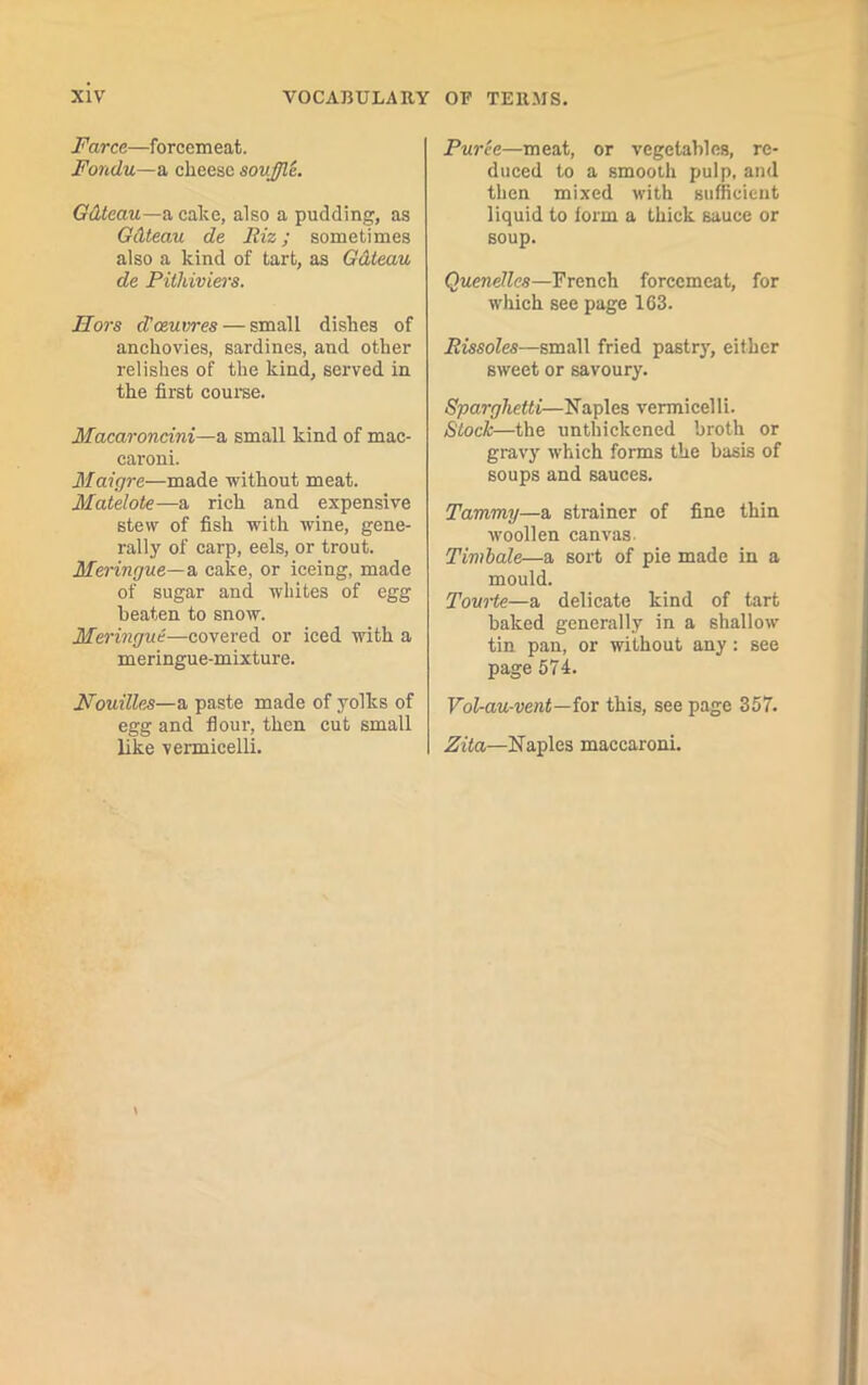 Farce—forcemeat. Fondu—a cheese souffle. Gdteau—a cake, also a pudding, as Gdteau de Riz ; sometimes also a kind of tart, as Gdteau de Pithiviers. Hors d’oeuvres — small dishes of anchovies, sardines, and other relishes of the kind, served in the first course. Macaroncini—a small kind of mac- caroni. Maigre—made without meat. Matelote—a rich and expensive stew of fish with wine, gene- rally of carp, eels, or trout. Meringue— a cake, or iceing, made of sugar and whites of egg beaten to snow. Meringue—covered or iced with a meringue-mixture. Nouilles—a paste made of yolks of egg and four, then cut small like vermicelli. Puree—meat, or vegetables, re- duced to a smooth pulp, and then mixed with sufficient liquid to form a thick sauce or soup. Quenelles—French forcemeat, for which see page 163. Rissoles—small fried pastry, either sweet or savoury. Sparghetti—Naples vermicelli. Stock—the unthickened broth or gravy which forms the basis of soups and sauces. Tammy—a strainer of fine thin woollen canvas. Timbale—a sort of pie made in a mould. Tourte—a delicate kind of tart baked generally in a shallow tin pan, or without any: see page 574. Vol-au-vent—for this, see page 357. Zita—Naples maccaroni.