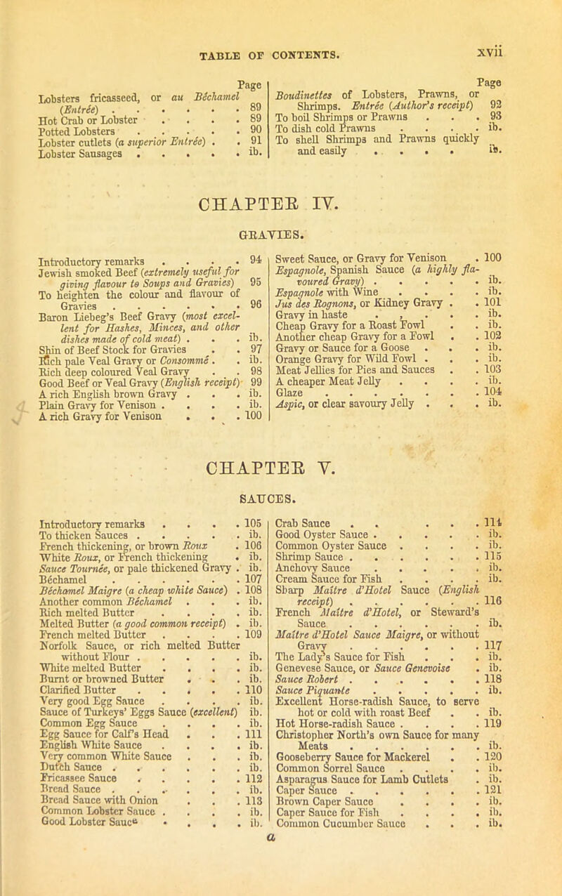 XVU Page lobsters fricasseed, or au BScliamel (Entree) 89 Hot Crab or Lobster . . . .89 Potted Lobsters 90 Lobster cutlets (a superior Entrie) . . 91 Lobster Sausages . . . . . ib. Page Boudinettes of Lobsters, Prawns, or Shrimps. Entree (Author’s receipt) 92 To boil Shrimps or Prawns . . . 93 To dish cold Prawus . . . . ib. To shell Shrimp3 and Prawns quickly and easily .... ib. CHAPTEE IY. GRAVIES. Introductory remarks .... Jewish smoked Beef (extremely useful for giving flavour to Soups and Gravies) To heighten the colour and flavour of Gravies Baron Liebeg’s Beef Gravy (most excel- lent for Hashes, Minces, and other dishes made of cold meat) . . . Shin of Beef Stock for Gravies ifick pale Veal Gravy or Consomme . Bich deep coloured Veal Gravy Good Beef or Veal Gravy (English receipt) A rich English brown Gravy . Plain Gravy for Venison .... A rich Gravy for Venison . . ib. 97 ib. 98 99 ib. ib. 100 Sweet Sauce, or Gravy for Venison . 100 Espagnole, Spanish Sauce (a highly fla- voured Gravy) ib. Espagnole with Wine . . . . ib. Jus des Bognons, or Kidney Gravy . . 101 Gravy in haste . , . . . ib. Cheap Gravy for a Boast Powl . . ib. Another cheap Gravy for a Fowl . . 102 Gravy or Sauce for a Goose . . . ib. Orange Gravy for Wild Fowl . . . ib. Meat Jellies for Pies and Sauces . . 103 A cheaper Meat Jelly . . . . ib. Glaze ....... 104 Aspic, or clear savoury Jelly . . . ib. CHAPTEE V. SAUCES. Introductory remarks .... To thicken Sauces French thickening, or brown Boux White Boux, or French thickening Sauce Tournee, or pale thickened Gravy . Bechamel . . . Bechamel Maigre (a cheap white Sauce) . Another common Bechamel . Bich melted Butter . Melted Butter (a good common receipt) . French melted Butter .... Norfolk Sauce, or rich melted Butter without Flour White melted Butter . . . . Burnt or browned Butter . . Clarifled Butter Very good Egg Sauce . Sauce of Turkeys’ Eggs Sauce (excellent) Common Egg Sauce . . . . Egg Sauce for Calf’s Head English White Sauce . Very common White Sauce Dut'ch Sauce Fricassee Sauce , . . . . Bread Sauce Bread Sauce with Onion Common Lobster Sauce . . . . Good Lobster SaucB • . . . 105 ib. 106 ib. ib. 107 108 ib. ib. ib. 109 ib. ib. ib. 110 ib. ib. ib. 111 ib. ib. ib. 112 ib. 113 ib. ib. Crab Sauce . . ... lit Good Oyster Sauce ib. Common Oyster Sauce .... ib. Shrimp Sauce 115 Anchovy Sauce ib. Cream Sauce for Fish . . . . ib. Sharp Maitre d'Hotel Sauce (English receipt) 116 French Maitre d’Hotel, or Steward’s Sauce ib. Maitre d’Hotel Sauce Maigre, or without Gravy 117 The Lady's Sauce for Fish . . . ib. Genevese Sauce, or Sauce Genevoise . ib. Sauce Robert . . . . . . 118 Sauce Piquante ib. Excellent Horse-radish Sauce, to serve hot or cold with roast Beef . . ib. Hot Horse-radish Sauce .... 119 Christopher North’s own Sauce for many Meats ib. Gooseberry Sauce for Mackerel . . 120 Common Sorrel Sauce .... ib. Asparagus Sauce for Lamb Cutlets . ib. Caper Sauce 121 Brown Caper Sauce . . . . ib. Caper Sauce for Fish . . . . ib. Common Cucumber Sauce . . . ib. a