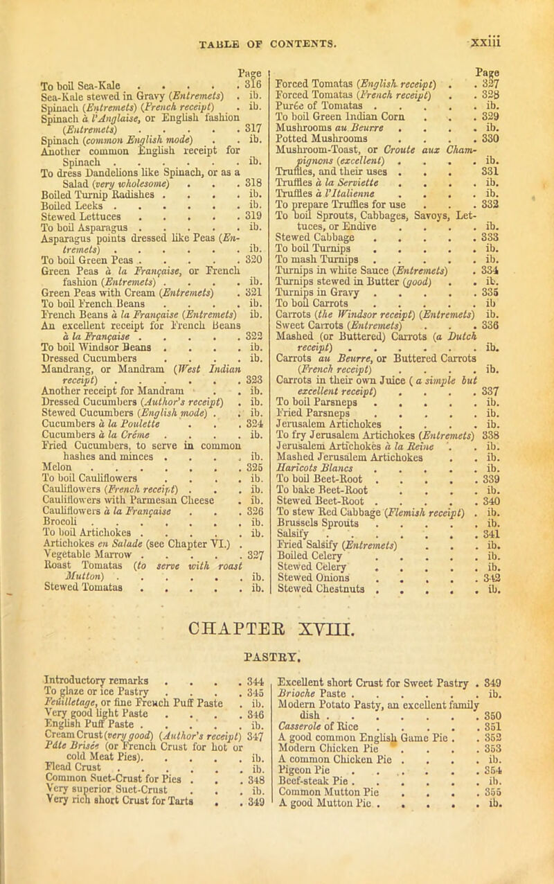 Page To boil Sea-Kale ..... 316 Sea-Kale stewed in Gravy (Entremets) . ib. Spinach (Entremets) (French receipt) . ib. Spinach a l’Anglicise, or English fashion (Entremets) 317 Spinach (common English mode) . . ib. Another common English receipt for Spinach ib. To dress Dandelions like Spinach, or as a Salad (very wholesome) . . . 318 Boiled Turnip Radishes . . . . ib. Boiled Leeks ib. Stewed Lettuces 319 To boil Asparagus . . . . . ib. Asparagus points dressed like Peas (En- tremets) ib. To boil Green Peas 320 Green Peas a la Franfaise, or Trench fashion (Entremets) . . . . ib. Green Peas with Cream (Entremets) . 321 To boil Trench Beans . . . . ib. Trench Beans a la Franfaise (Entremets) ib. An excellent receipt for Trench Beans a la Franfaise 322 To boil Windsor Beans . . . . ib. Dressed Cucumbers . . . . ib. Mandrang, or Mandram (West Indian receipt) 323 Another receipt for Mandram 1 . ib. Dressed Cucumbers (Author’s receipt) . ib. Stewed Cucumbers (English mode) . . ib. Cucumbers a la Poulette . . . 324 Cucumbers a la Creme . . . . ib. Tried Cucumbers, to serve in common hashes and minces . . . , ib. Melon . . 325 To boil Cauliflowers . . . . ib. Cauliflowers (French receipt) . . . ib. Cauliflowers with Parmesan Cheese . ib. Cauliflowers a la Franfaise . . . 326 Brocoli ib. To boil Artichokes ib. Artichokes en Salude (see Chapter VI.) . Vegetable Marrow 327 Roast Tomatas (to serve with roast Mutton) . . . . . . ib. Stewed Tomatas ib. Page Porced Tomatas (English receipt) . . 327 Torced Tomatas (French receipt) . . 328 Purde of Tomatas ib. To boil Green Indian Corn . . . 329 Musluooms au Beurre . . . . ib. Potted Mushrooms .... 330 Mushroom-Toast, or Croute aux Cham- pignons (excellent) . . . . ib. Truffles, and their uses . . . 331 Truffles a la Serviette . . . . ib. Truffles a Vltalienne . . . . ib. To prepare Truffles for use . . . 332 To uoil Sprouts, Cabbages, Savoys, Let- tuces, or Endive . . . . ib. Stewed Cabbage 333 To boil Turnips ib. To mash Turnips ib. Turnips in white Sauce (Entremets) . 334 Turnips stewed in Butter (good) . . ib. Turnips in Gravy 335 To bod Carrots ib Carrots (the Windsor receipt) (Entremets) ib. Sweet Carrots (Entremets) . . . 336 Mashed (or Buttered) Carrots (a Butch receipt) ib. Carrots au Beurre, or Buttered Carrots (French receipt) . . . . ib. Carrots in their own Juice ( a simple but excellent receipt) .... 337 To boil Parsneps ib. Tried Parsneps ib. Jerusalem Artichokes . . . . ib. To fry Jerusalem Artichokes (Entremets) 338 Jerusalem Artichokes a la Heine '. . ib. Mashed Jerusalem Artichokes . . ib. Haricots Blancs ib. To boil Beet-Root 339 To bake Beet-Root . . . . ib. Stewed Beet-Root 340 To stew Red Cabbage (Flemish receipt) . ib. Brussels Sprouts ib. Salsify 341 Hied Salsify (Entremets) . . . ib. Boiled Celery ib. Stewed Celery ib. Stewed Onions 342 Stewed Chestnuts ib. CHAPTEE XVIII. PASTRY, Introductory remarks .... 344 To glaze or ice Pastiy . . . .345 Feuilletage, or fine Trench Puff Paste . ib. Very good light Paste . . . .346 English Puff Paste . . .' . . ib. Cream Crust (very good) (Author's receipt) 347 Pdte Brisce (or French Crust for hot or cold Meat Pies) ib. Head Crust ib. Common Suet-Crust for Pics . , . 348 Very superior Suet-Crust . . . ib. Very rich short Crust for Tarts . .349 Excellent short Crust for Sweet Pastry . Brioche Paste Modern Potato Pasty, an excellent family dish . Casserole of Rice A good common English Game Modern Chicken Pie A common Chicken Pie Pigeon Pie Beef-steak Pie . Common Mutton Pie A good Mutton Pic . Pie 849 ib. 350 851 352 353 ib. 354 ib. 355 ib.