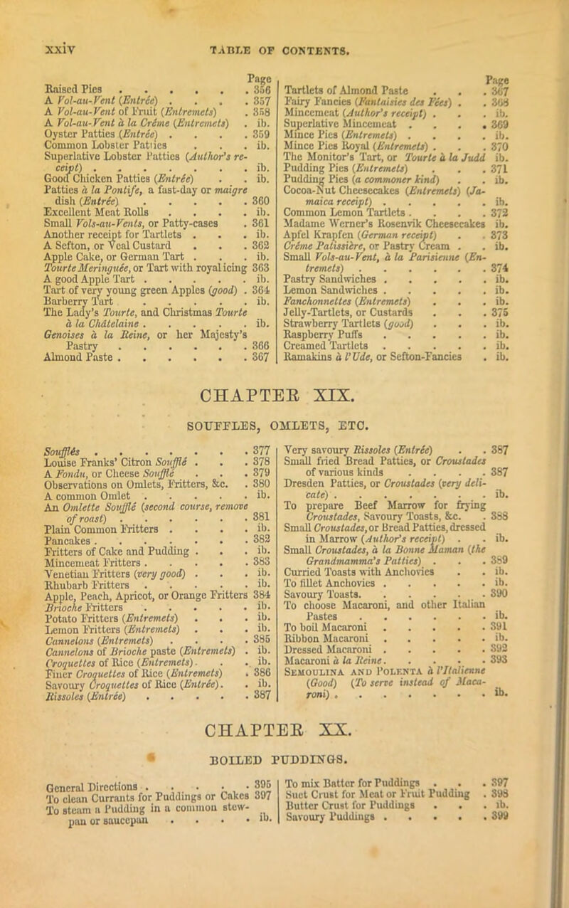 Raised Pics 356 A Vol-au-Vent (Entree) .... 357 A Vol-au-Vent of Fruit (Entremets) . 358 A Vol-au-Vent a la Crime (Entremets) . ib. Oyster Patties (Entree) .... 359 Common Lobster Patties . . . ib. Superlative Lobster Patties (Author's re- ceipt) ib. Good Chicken Patties (Entrte) . . ib. Patties a la Pontife, a fast-day or maigre dish (Entree) 360 Excellent Meat Rolls . . . . ib. Small Vols-au-Vents, or Patty-cases . 361 Another receipt for Tartlets . . . ib. A Sefton, or Veal Custard . . . 362 Apple Cake, or German Tart . . . ib. Tourte Meringues, or Tart with royal icing 363 A good Apple Tart ib. Tart of very young green Apples (good) . 361 Barberry Tart ib. The Lady’s Tourte, and Christmas Tourte a la Chatelaine ib. Genoises a la Seine, or her Majesty’s Pastry 366 Almond Paste 367 Page Tartlets of Almond Paste . . . 367 Fairy Fancies (Pantaisies dee Fees) . . 308 Mincemeat (Author's receipt) . . . ib. Superlative Mincemeat .... 369 Mmce Pics (Entremets) .... ib. Mince Pies Royal (Entremets) . . . 370 The Monitor’s Tart, or Tourte a la Judd ib. Pudding Pics (Entremets) . . . 371 Pudding Pies (a commoner kind) . . ib. Cocoa-Nut Cheesecakes (Entremets) (Ja- maica receipt) ib. Common Lemon Tartlets .... 372 Madame Werner’s Rosenvik Cheesecakes ib. Apfel Krapfen (German receipt) . . 373 Crime Palissiere, or Pastry Cream . . ib. Small Vols-au-Vent, a la Parisienne (En- tremets) 374 Pastry Sandwiches ib. Lemon Sandwiches ib. Fanchonneltes (Entremets) . . . ib. Jelly-Tartlets, or Custards . . . 375 Strawberry Tartlets (good) . . . ib. Raspberry Puffs ib. Creamed Tartlets ib. Ramakins a L’Ude, or Sefton-Fancies . ib. CHAPTER XIX. SOUFFLES, 0MEETS, ETC. Soufflts Louise Franks’ Citron Souffle . A Fondu, or Cheese Souffle ... Observations on Omlcts, Fritters, &c. A common Omlet An Omlette Souffle (second course, remove of roast) Plain Common Fritters .... Pancakes . . . . . Fritters of Cake and Pudding . Mincemeat Fritters Venetian Fritters (very good) . Rhubarb Fritters Apple, Peach, Apricot, or Orange Fritters Erioche Fritters Potato Fritters (Entremets) Lemon Fritters (Entremets) Cannelons (Entremets) .... Cannelons of Brioche paste (Entremets) . Croquettes of Rice (Entremets) ■ Finer Croquettes of Rice (Entremets) . Savoury Croquettes of Rice (Entrte). . Rissoles (Entree) 377 378 379 380 ib. 381 ib. 382 ib. 383 ib. ib. 384 ib. ib. ib. 385 ib. ib. 386 ib. 387 Very savoury Rissoles (Entree) . . 387 Small fried Bread Patties, or Croustades of various kinds .... 387 Dresden Patties, or Croustades (very deli- cate) ib. To prepare Beef Marrow for frying Croustades, Savoury Toasts, &c. . 3S8 Small Croustades, or Bread Patties, dressed in Marrow (Author’s receipt) . . ib. Small Croustades, a la Bonne ilaman (the Grandmamma’s Patties) . . . 369 Curried Toasts with Anchovies . . ib. To fillet Anchovies ib. Savoury Toasts 390 To choose Macaroni, and other Italian Pastes ib. To boil Macaroni 391 Ribbon Macaroni ib. Dressed Macaroni 392 Macaroni a la Heine 393 Semoulina and Polenta al’Italienne (Good) (To serve instead of -Maca- roni) ib. CHAPTER XX. BOILED PUDDINGS. To mix Batter for Puddings . . . 397 Suet Crust for Meat or Fruit Pudding . 398 Butter Crust for Puddings . . . lb. Savoury Puddings 399 General Directions . . • • • gj™ To clean Currants for Puddings or Cnkcs 397 To steam a Pudding in a common stew- mm or sauccuan . . • .lb.