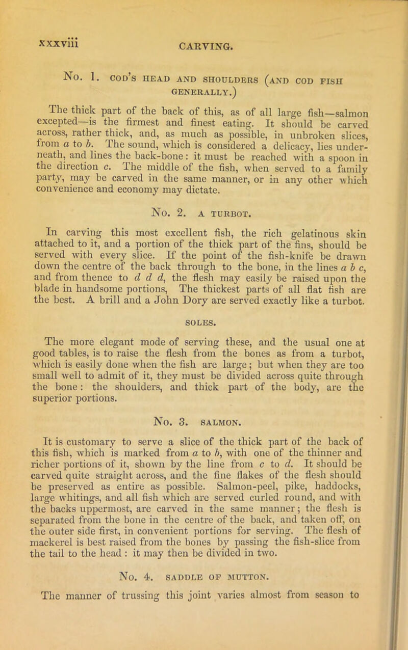 CARVING. No. 1. CODS HEAD AND SHOULDERS (AND COD FISH GENERALLY.) The thick part of the hack of this, as of all large fish—salmon excepted—is the firmest and finest eating. It should be carved across, rather thick, and, as much as possible, in unbroken slices, from a to b. dhe sound, which is considered a delicacy, lies under- neath, and lines the back-bone : it must be reached with a spoon in the direction c. The middle of the fish, when served to a family party, may be carved in the same manner, or in any other which convenience and economy may dictate. No. 2. A TURBOT. In carving this most excellent fish, the rich gelatinous skin attached to it, and a portion of the thick part of the fins, should be served with every slice. If the point of the fish-knife be drawn down the centre of the back through to the bone, in the lines a b c, and from thence to d d d, the flesh may easily be raised upon the blade in handsome portions, The thickest parts of all flat fish are the best. A brill and a John Dory are served exactly like a turbot. SOLES. The more elegant mode of serving these, and the usual one at good tables, is to raise the flesh from the bones as from a turbot, which is easily done when the fish are large; but when they are too small well to admit of it, they must be divided across quite through the bone: the shoulders, and thick part of the body, are the superior portions. No. 3. SALMON. It is customary to serve a slice of the thick part of the back of this fish, which is marked from a to b, with one of the thinner and richer portions of it, shown by the line from c to d. It should be carved quite straight across, and the fine flakes of the flesh should be preserved as entire as possible. Salmon-peel, pike, haddocks, large whitings, and all fish which are served curled round, and with the backs uppermost, are carved in the same manner; the flesh is separated from the bone in the centre of the back, and taken off, on the outer side first, in convenient portions for serving. The flesh of mackerel is best raised from the bones by passing the fish-slice from the tail to the head : it may then be divided in tvro. No. 4. SADDLE OF MUTTON. The manner of trussing this joint varies almost from season to