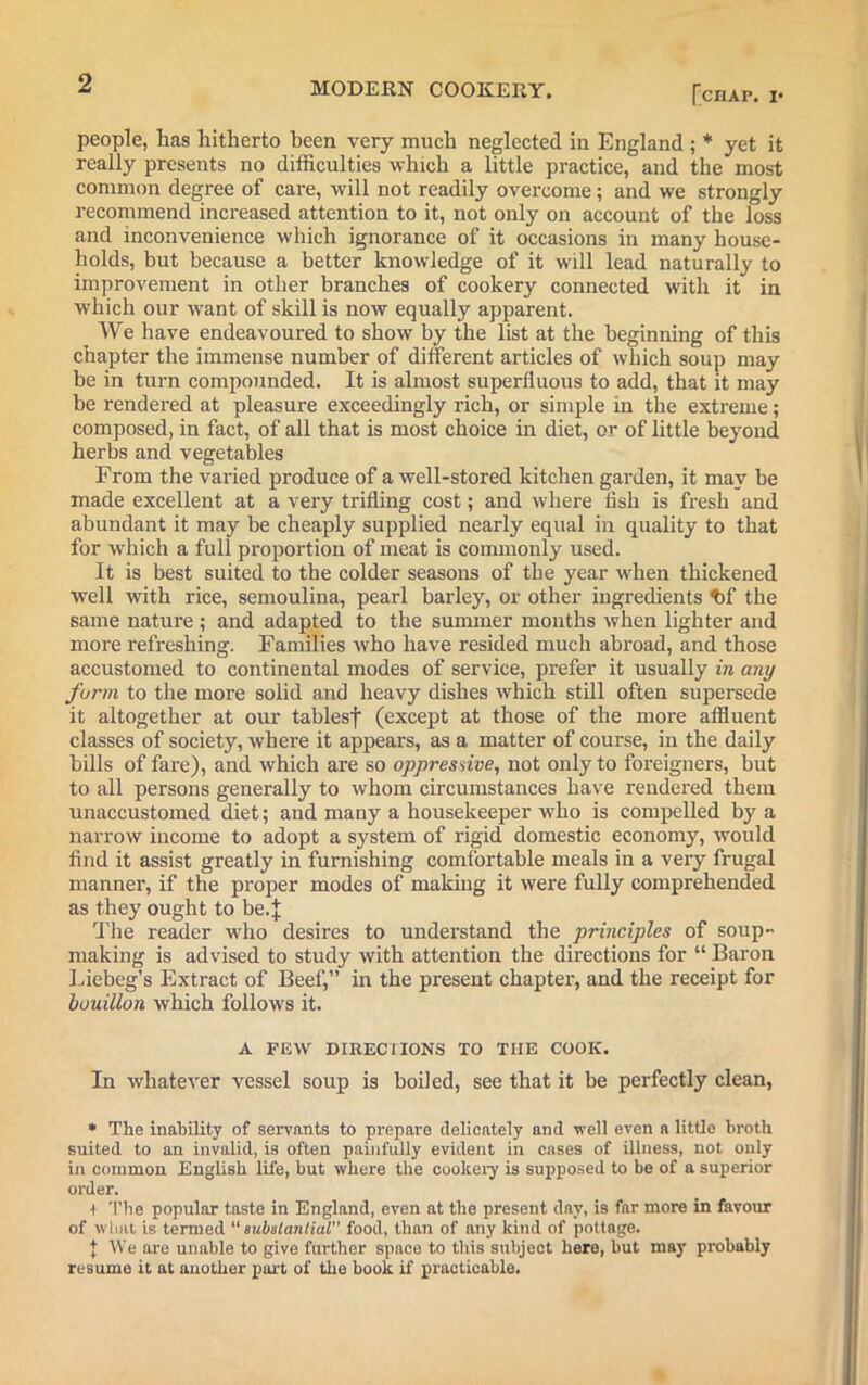 [chap, !• people, lias hitherto been very much neglected in England ; * yet it really presents no difficulties which a little practice, and the most common degree of care, will not readily overcome; and we strongly recommend increased attention to it, not only on account of the loss and inconvenience which ignorance of it occasions in many house- holds, but because a better knowledge of it will lead naturally to improvement in other branches of cookery connected with it in which our want of skill is now equally apparent. We have endeavoured to show by the list at the beginning of this chapter the immense number of different articles of which soup may be in turn compounded. It is almost superfluous to add, that it may be rendered at pleasure exceedingly rich, or simple m the extreme; composed, in fact, of all that is most choice in diet, or of little beyond herbs and vegetables From the varied produce of a well-stored kitchen garden, it may be made excellent at a very trifling cost; and where fish is fx-esh and abundant it may be cheaply supplied nearly equal in quality to that for which a full proportion of meat is commonly used. It is best suited to the colder seasons of the year when thickened well with rice, semoulina, pearl barley, or other iugredients ff the same nature ; and adapted to the summer moixths when lighter and more refreshing. Families who have resided much abroad, and those accustomed to continental modes of service, prefer it usually in any farm to the more solid and heavy dishes which still often supersede it altogether at our tablesf (except at those of the more affluent classes of society, where it appears, as a matter of course, in the daily bills of fare), and which ai'e so oppressive, not only to foreigners, but to fill persons generally to whom circumstances have rendered them unaccustomed diet; and many a housekeeper who is compelled by a narrow income to adopt a system of rigid domestic economy, would find it assist greatly in furnishing comfortable meals in a very frugal mannei', if the proper modes of making it were fully comprehended as they ought to be.J The reader who desires to understand the principles of soup- making is advised to study with attention the directions for “ Baron Liebeg’s Extract of Beef,” in the present chapter, and the receipt for bouillon which follows it. A PEW DIRECTIONS TO THE COOK. In whatever vessel soup is boiled, see that it be perfectly clean, * The inability of servants to prepare delicately and well even a little broth suited to an invalid, is often painfully evident in cases of illness, not only in common English life, but where the cookery is supposed to be of a superior order. t The popular taste in England, even at the present day, is far more in favour of what is termed “substantial food, than of any kind of pottage. | We are unable to give further space to this subject here, but may probably resume it at another part of the book if practicable.