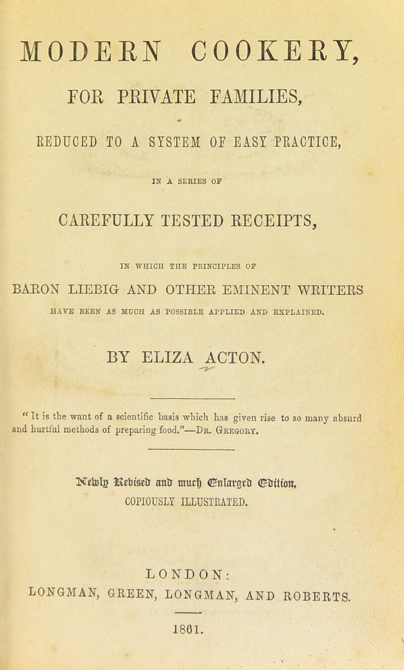 FOR PRIVATE FAMILIES, REDUCED TO A SYSTEM OE EASY PRACTICE, IN A SERIES OP CAREFULLY TESTED RECEIPTS, IN WHICH THE PRINCIPLES OP BAEON LIEBIG AND OTHEE EMINENT WEITEES HAVE BEEN AS MUOH AS POSSIBLE APPLIED AND EXPLAINED. BY ELIZA ACTON. ” It is the want of a scientific basis which has given rise to so many absurd and hurtful methods of preparing food.”—Dr. Gregory. Njtolg -Kelnsetr anti muclj (Enlarged Crtutton, COPIOUSLY ILLUSTRATED. LONDON: LONGMAN, GREEN, LONGMAN, AND ROBERTS. 1801.