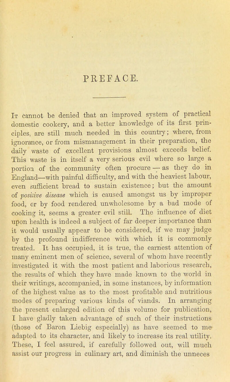 PREFACE. It cannot be denied that an improved system of practical domestic cookery, and a better knowledge of its first prin- ciples, are still much needed in this country; where, from ignorance, or from mismanagement in their preparation, the daily waste of excellent provisions almost exceeds belief. This waste is in itself a very serious evil where so large a portion of the community often procure — as they do in England—with painful difficulty, and with the heaviest labour, even sufficient bread to sustain existence; but the amount of positive disease which is caused amongst us by improper food, or by food rendered unwholesome by a bad mode of cooking it, seems a greater evil still. The influence of diet upon health is indeed a subject of far deeper importance than it would usually appear to be considered, if we may judge by the profound indifference with winch it is commonly treated. It has occupied, it is true, the earnest attention of many eminent men of science, several of whom have recently investigated it with the most patient and laborious research, the results of which they have made known to the world in their writings, accompanied, in some instances, by information of the highest value as to the most profitable and nutritious modes of preparing various kinds of viands. In arranging the present enlarged edition of this volume for publication, I have gladly taken advantage of such of their instructions (those of Baron Liebig especially) as have seemed to me adapted to its character, and likely to increase its real utility. These, I feel assured, if carefully followed out, will much assist our progress in culinary art, and diminish the unneces