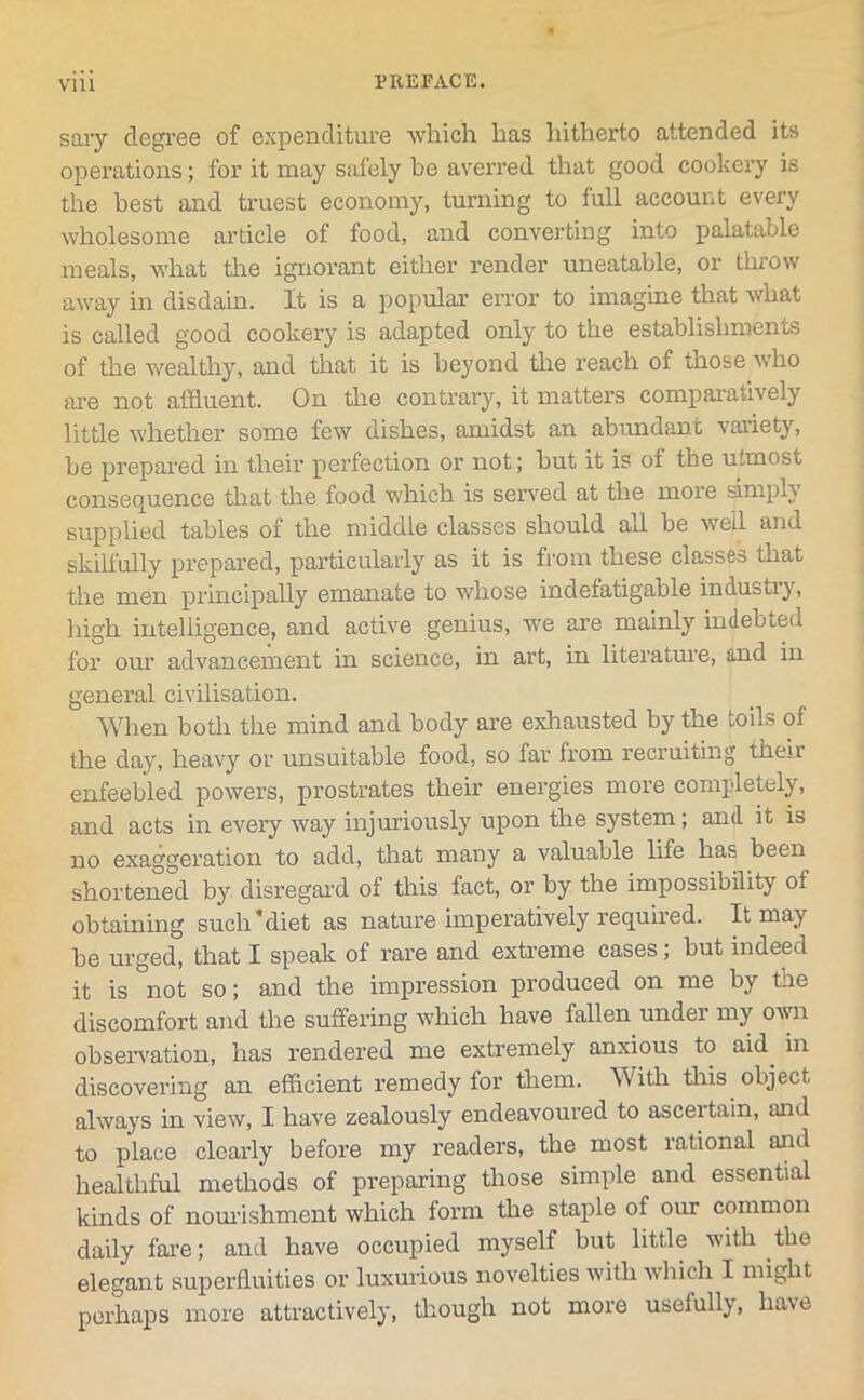 sary degree of expenditure which has hitherto attended its operations; for it may safely be averred that good cookery is the best and truest economy, turning to full account every wholesome article of food, and converting into palatable meals, what the ignorant either render uneatable, or throw away in disdain. It is a popular error to imagine that what is called good cookery is adapted only to the establishments of the wealthy, and that it is beyond the reach of those who are not affluent. On the contrary, it matters comparatively little whether some few dishes, amidst an abundant variety, be prepared in their perfection or not; but it is of the utmost consequence that the food which is served at the more smiplj supplied tables of the middle classes should all be well and skilfully prepared, particularly as it is from these classes that the men principally emanate to whose indefatigable industry, high intelligence, and active genius, we are mainly indebted for our advancement in science, in art, in literature, and in general civilisation. When both the mind and body are exhausted by the toils of the day, heavy or unsuitable food, so far from recruiting then enfeebled powers, prostrates their energies more completely, and acts in every way injuriously upon the system; and it is no exaggeration to add, that many a valuable life has been shortened by disregard of this fact, or by the impossibility of obtaining such’diet as nature imperatively required. It may be urged, that I speak of rare and extreme cases, but indeed it is not so; and the impression produced on me by the discomfort and the suffering which have fallen under my own observation, has rendered me extremely anxious to aid. in discovering an efficient remedy for them. With this object always in view, I have zealously endeavoured to ascertain, and to place clearly before my readers, the most rational and healthful methods of preparing those simple and essential kinds of nourishment which form the staple of our common daily fare; and have occupied myself but little with the elegant superfluities or luxurious novelties with which I might perhaps more attractively, though not more usefully, have