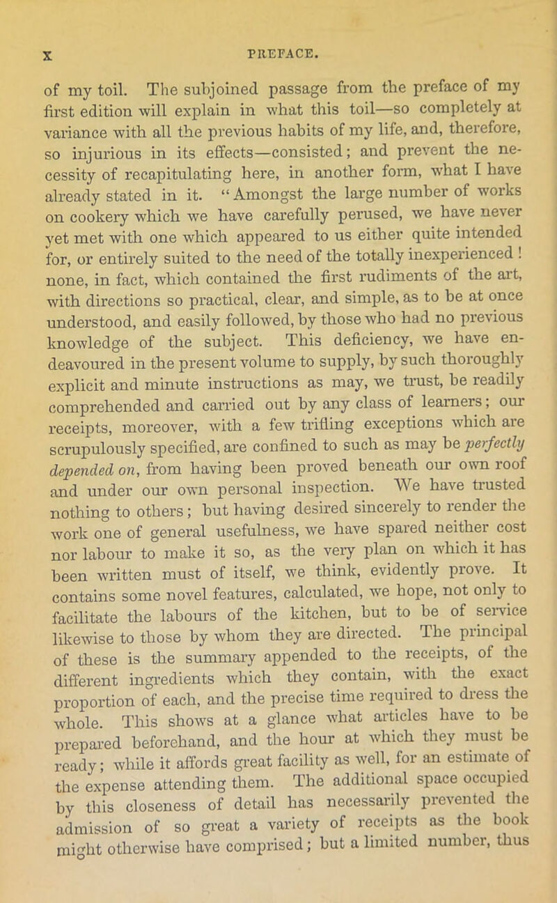 of my toil. The subjoined passage from the preface of my first edition will explain in what this toil—so completely at variance with all the previous habits of my life, and, therefore, so injurious in its effects—consisted; and prevent the ne- cessity of recapitulating here, in another form, what I have already stated in it. “ Amongst the large number of works on cookery which we have carefully perused, we have never yet met with one which appeared to us either quite intended for, or entirely suited to the need of the totally inexperienced ! none, in fact, which contained the first rudiments of the art, with directions so practical, clear, and simple, as to be at once understood, and easily followed, by those who had no previous knowledge of the subject. This deficiency, we have en- deavoured in the present volume to supply, by such thoroughly explicit and minute instructions as may, we trust, be readily comprehended and carried out by any class of learners; oui receipts, moreover, with a few trifling exceptions which are scrupulously specified, are confined to such as may he perfectly depended on, from having been proved beneath our own roof and under our own personal inspection. We have trusted nothing to others; but having desired sincerely to lendei the work one of general usefulness, we have spared neither cost nor labour to make it so, as the very plan on which it has been written must of itself, we think, evidently prove. It contains some novel features, calculated, we hope, not only to facilitate the labours of the kitchen, but to be of service likewise to those by whom they are directed. The principal of these is the summary appended to the receipts, of the different ingredients which they contain, with the exact proportion of each, and the precise time required to dress the whole. This shows at a glance what articles have to be prepared beforehand, and the hour at which they must be ready; while it affords great facility as well, for an estimate of the expense attending them. The additional space occupied by this closeness of detail has necessarily prevented the admission of so great a variety of receipts as the book might otherwise have comprised; but a limited number, thus