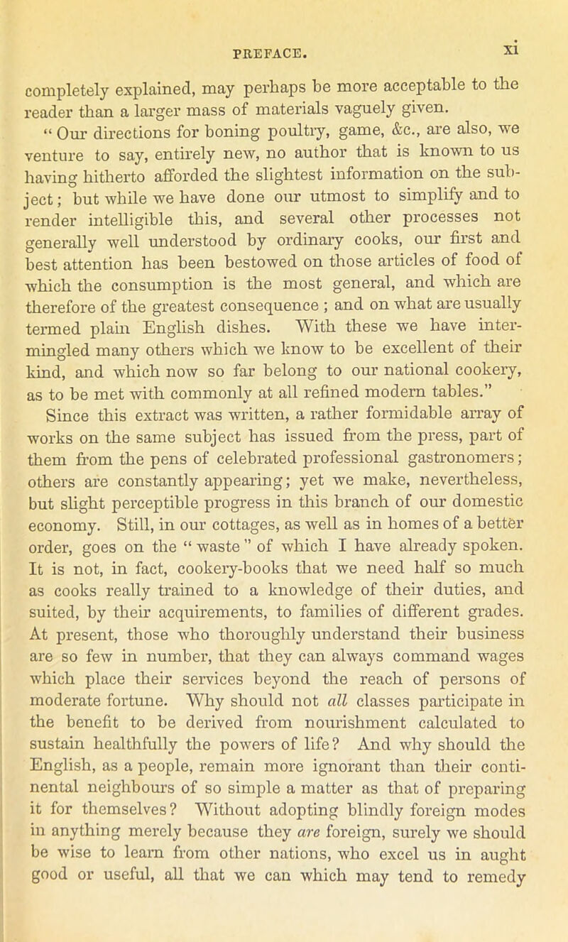 completely explained, may perhaps he more acceptable to the reader than a larger mass of materials vaguely given. “ Our directions for boning poultry, game, &c., are also, we venture to say, entirely new, no author that is known to us having hitherto afforded the slightest information on the sub- ject; but while we have done oiir utmost to simplify and to render intelligible this, and several other processes not generally well understood by ordinary cooks, our first and best attention has been bestowed on those articles of food of which the consumption is the most general, and which are therefore of the greatest consequence ; and on what are usually termed plain English dishes. With these we have inter- mingled many others which we know to be excellent of their kind, and which now so far belong to our national cookery, as to be met with commonly at all refined modern tables.” Since this extract was written, a rather formidable array of works on the same subject has issued from the press, part of them from the pens of celebrated professional gastronomers; others are constantly appearing; yet we make, nevertheless, but slight perceptible progress in this branch of our domestic economy. Still, in our cottages, as well as in homes of a better order, goes on the “ waste ” of which I have already spoken. It is not, in fact, cookery-books that we need half so much as cooks really trained to a knowledge of their duties, and suited, by their acquirements, to families of different grades. At present, those who thoroughly understand their business are so few in number, that they can always command wages which place their services beyond the reach of persons of moderate fortune. Why should not all classes participate in the benefit to he derived from nourishment calculated to sustain healthfully the powers of life? And why should the English, as a people, remain more ignorant than their conti- nental neighbours of so simple a matter as that of preparing it for themselves? Without adopting blindly foreign modes in anything merely because they are foreign, surely we should be wise to learn from other nations, who excel us in aught good or useful, all that we can which may tend to remedy