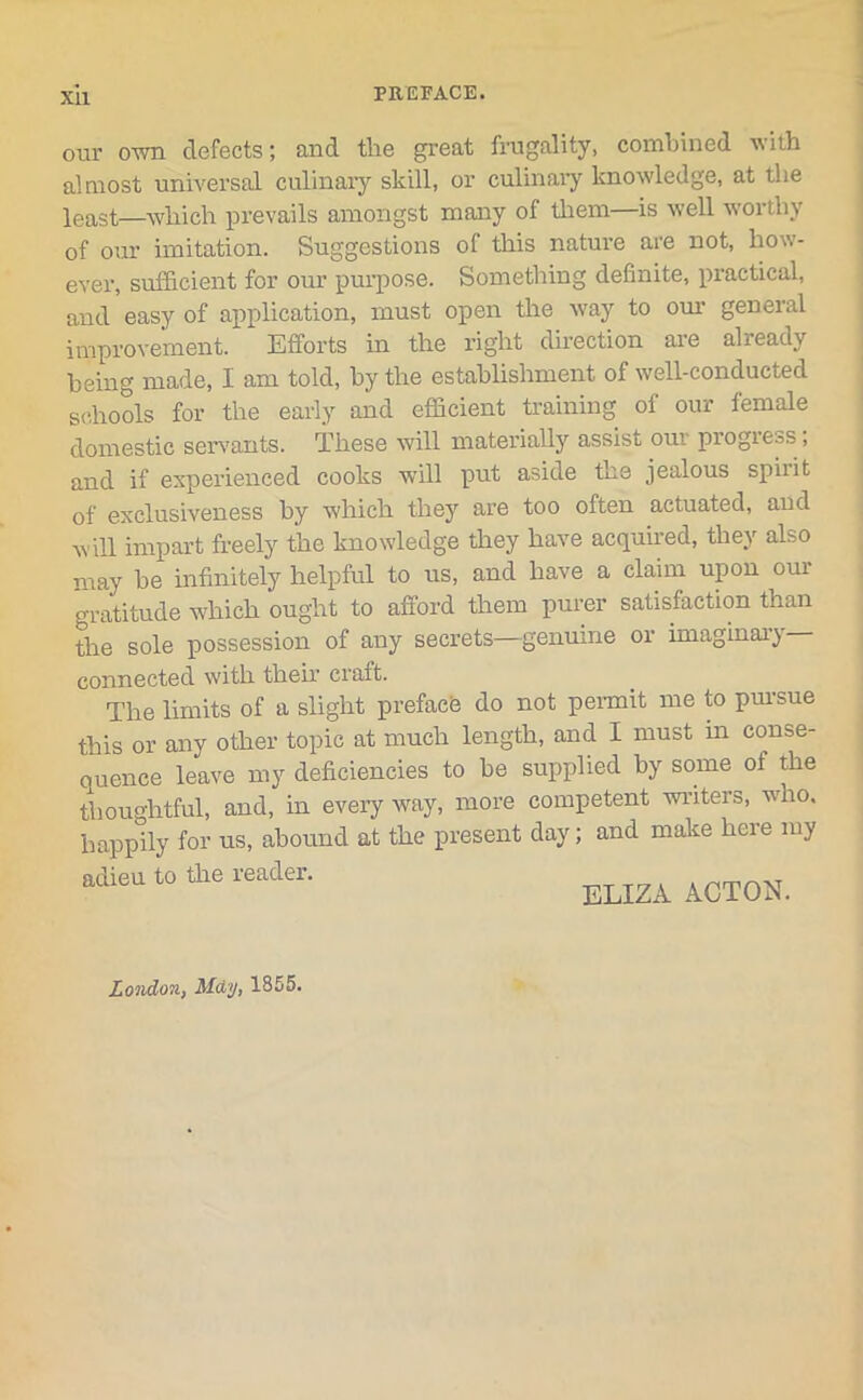 Xll our own defects; and the great frugality, combined with almost universal culinary skill, or culinary knowledge, at the least—which prevails amongst many of them—is well worthy of our imitation. Suggestions of this nature are not, how- ever, sufficient for our purpose. Something definite, practical, and easy of application, must open the way to our general improvement. Efforts in the right direction are already being made, I am told, by the establishment of well-conducted schools for the early and efficient training of our female domestic servants. These will materially assist our progress; and if experienced cooks will put aside the jealous spiiit of exclusiveness by which they are too often actuated, and will impart freely the knowledge they have acquired, they also may be infinitely helpful to us, and have a claim upon our gratitude which ought to afford them purer satisfaction than the sole possession of any secrets—genuine or imaginary- connected with their craft. The limits of a slight preface do not permit me to puisue this or any other topic at much length, and I must in conse- quence leave my deficiencies to be supplied by some of the thoughtful, and, in every way, more competent writers, who. happily for us, abound at the present day; and make here my adieu to the reader. ELIZA London, May, 1855.