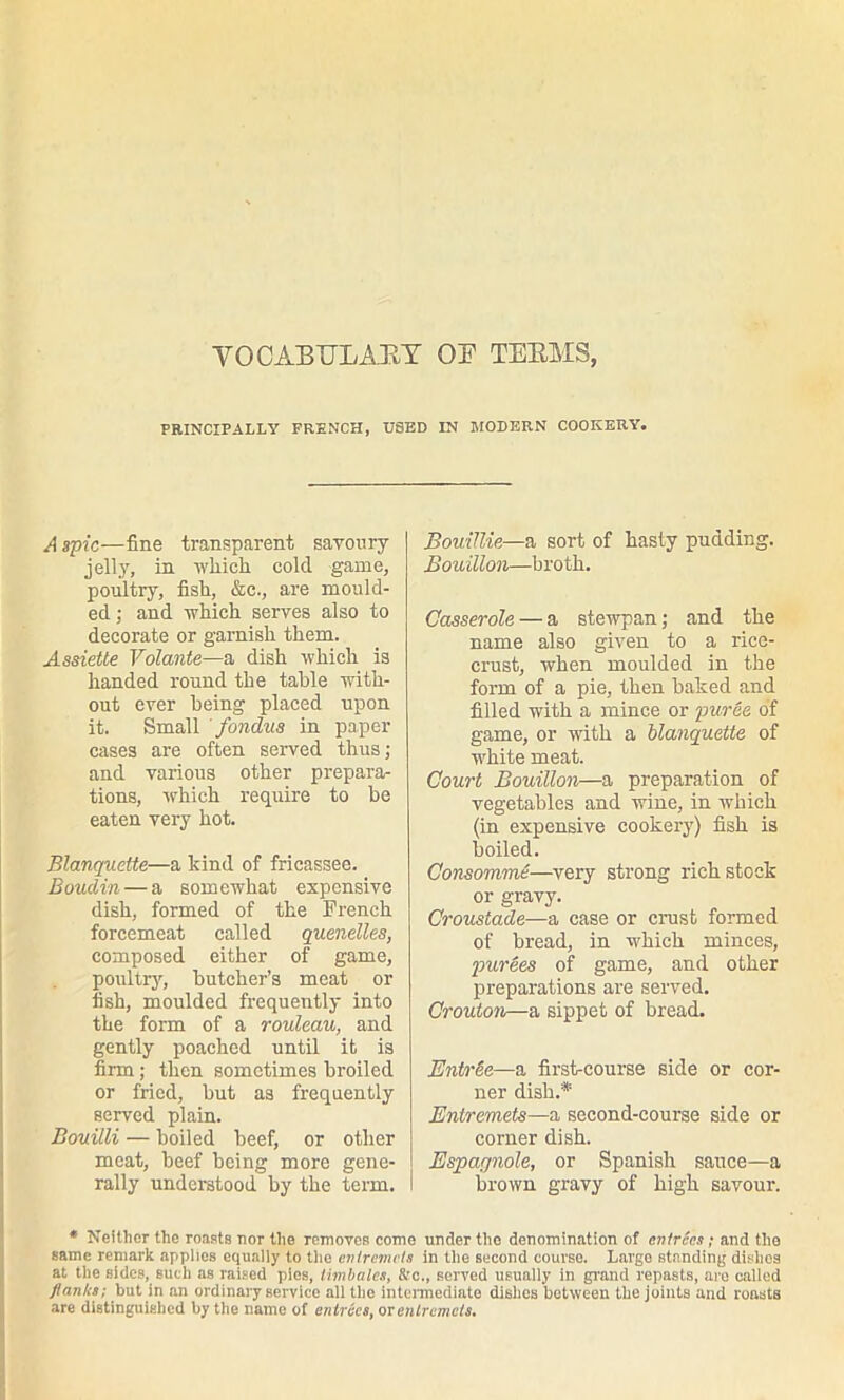 VOCABULARY OB TERMS, PRINCIPALLY FRENCH, USED IN MODERN COOKERY. A spic—fine transparent savoury jelly, in which cold game, poultry, fish, &c., are mould- ed ; and which serves also to decorate or garnish them. Assiette Volante—a dish which is handed round the table with- out ever being placed upon it. Small ' fondus in paper cases are often served thus; and various other prepara- tions, which require to be eaten very hot. Blanquette—a kind of fricassee. Boudin — a somewhat expensive dish, formed of the French forcemeat called quenelles, composed either of game, poultry, butcher’s meat or fish, moulded frequently into the form of a rouleau, and gently poached until it is firm; then sometimes broiled or fried, but as frequently served plain. Bouilli — boiled beef, or other meat, beef being more gene- rally understood by the term. Bouillie—a sort of hasty pudding. Bouillon—broth. Casserole — a stewpan; and the name also given to a rice- crust, when moulded in the form of a pie, then baked and filled with a mince or puree of game, or with a blanquette of white meat. Court Bouillon—a preparation of vegetables and wine, in which (in expensive cookery) fish is boiled. Consommi—very strong rich stock or gravy. Croustade—a case or crust formed of bread, in which minces, purees of game, and other preparations are served. Crouton—a sippet of bread. Entnrte—a first-course side or cor- ner dish.* Entremets—a second-course side or corner dish. Espagnole, or Spanish sauce—a brown gravy of high savour. * Neither the roasts nor the removes come under the denomination of entrees; and the same remark applies equally to the entremets in the second courso. Largo standing dishes at the sides, such as raised pies, timbales, See., served usually in grand repasts, are called ftantis: but in an ordinary service all tho intermediate dishes between the joints and roasts are distinguished by the name of entries, or entremets.