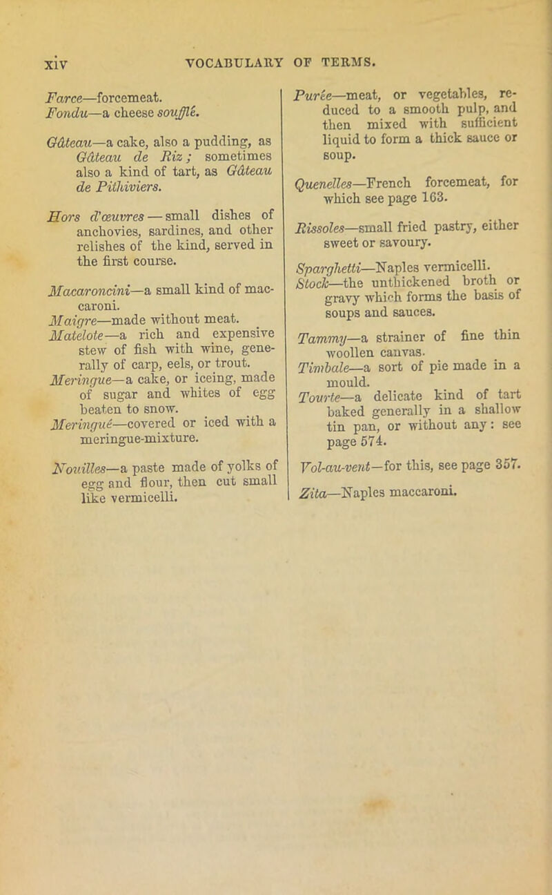Farce—forcemeat. Fondu—a cheese souffle. Gdteau—a cake, also a pudding, as Gdteau de Riz; sometimes also a kind of tart, as Gdteau de Pithiviers. Hors d'oeuvres — small dishes of anchovies, sardines, and other relishes of the kind, served in the first course. Macaroncini—a small kind of mae- caroni. Maigre—made without meat. Matelote—a rich and expensive stew of fish with wine, gene- rally of carp, eels, or trout. Meringue—a cake, or iceing, made of sugar and whites of egg beaten to snow. Meringue—covered or iced with a meringue-mixture. Mouilles—a paste made of yolks of egg and flour, then cut small like vermicelli. Puree—meat, or vegetables, re- duced to a smooth pulp, and then mixed with sufficient liquid to form a thick sauce or soup. Quenelles—French forcemeat, for which see page 163. Rissoles—small fried pastry, either sweet or savoury. Sparghetti—Naples vermicelli. Stock-—the untbickened broth or gravy which forms the basis of soups and sauces. Tammy—a strainer of fine thin woollen canvas. Timbale—a sort of pie made in a mould. Tourte—a delicate kind of tart baked generally in a shallow tin pan, or without any: see page 674. Vol-au-vent—iov this, see page 357. Zita—Naples maccaroni.