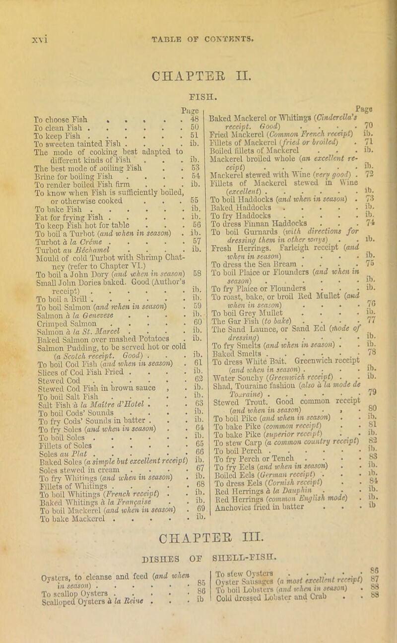 CHAPTER II. PISH. Puge To choose Fish ... . . 48 To dean Fish 50 To keep Fish . . . . . . pi To sweeten tainted Fish .... ib. The mode of cooking best adapted to different kinds of Fish . . . ib. The best mode of ooiling Fish . . 53 Brine for boiling Fisii .... 54 To render boiled Fish firm . . . ib. To know when Fish is sufficiently boiled, or otherwise cooked . . . 55 To bake Fish ib. Fat for frying Fish ib. To keep fish hot for table . . . 66 To boil a Turbot (and when in season) . ib. Turbot a, la Creme 57 Turbot an Bechamel . . . . ib. Mould of cold Turbot with Shrimp Chat- ncy (refer to Chapter VI.) To boil a John Dory (and when in season) 58 Small John Dories baked. Good (Author's receipt) ib. To boil a Brill. . ... • • ‘b- To boil Salmon (and when in season) . 5!) Salmon a la Genevese .... ib. Crimped Salmon 50 Salmon a la St. Marcel .... lb. Baked Salmon over mashed Potatoes . ib. Salmon Pudding, to be served hot or cold (a Scotch receipt. Good) . . . ib. To boil Cod Fish (and when in season) . 61 Slices of Cod Fisk Filed .... ib. Stewed Cod 6* Stewed Cod Fish in brown sauce , . lb. To bod Salt Fish “>• Salt Fish a la Maitre d'Hotel . . . 63 To boil Cods’ Sounds . . . • ib. To fry Cods’ Sounds in batter . . . lb. To fry Soles (and when in season) . . 64, To boil Soles ‘b- Fillets of Soles j*a Soles an Plat 5® Baked Soles (a simple but excellent receipt) ib. Soles stewed in cream ... • •67 To fry Whitings (and when in season) . lb. Fillets of Whitings . . .. • •68 To boil Whitings (French receipt) . • m- Baked Whitings a la Frangaise . . lb. To boil Mackerel (and when in season) . 69 To bake Mackerel 'b- Page Baked Mackerel or Whitings (Cinderella's receipt. Good) . . ... 70 Fried Mackerel (Common French receipt) ib. Fillets of Mackerel (fried or broiled) . 71 Boiled fillets of Mackerel . . . ib. Mackerel broiled whole (an excellent re- ceipt) ib. Mackerel stewed with Wine (very good) . 72 Fillets of Mackerel stewed in Wine (excellent) . . ... . .lb. To boil Haddocks (and when in season) . 73 BakedHaddocks ib. To fry Haddocks ib. To dress F'innan Haddocks ... .74 To boil Guimards (with directions for dressing them in other ways) . . ib. Fresh Herrings. Farleigh receipt (and when in season) . . . . ib. To dress the Sea Bream . . . .. 75 To boil Plaice or Flounders (and when in season) ib. To fry Plaice or Flounders . . . ib. To roast, bake, or broil Bed Mullet (and when in season) . . . -76 To boil Grey Mullet . . • . ib. The Gar F'ish (to bake) . • • .77 The Sand Launce, or Sand Eel (mode of dressing) . .. ■ • • ib- To fry Smelts (and when in season) . . ib. Baked Smelts • 78 To dress Wliite Bait. Greenwich receipt (and when in season) .... ib. Water Souchy (Greenwich receipt) . . ib. Shad, Touraine fashion (also a la mode de Toaraine) • 79 Stewed Trout. Good common receipt (and when in season) . , ■ 8® To boil Pike (and when in season) . . ib. To bake Pike (common receipt) . • 81 To bake Pike (superior receipt) . . ib. To stew Carp (a common country receipt) 3- To boil Perch To fry Perch or Tench . . • • b* To fry Eels (and when in season) . . ib. Boiled Eels (German receipt) . . • ib- To dress Eels (Cornish receipt) . • 84 lied Herrings a la Dauphin . • • 'b. Red Herrings (common English mode) . ib. Anchovies fried hi batter . . • *b CHAPTER III. DISHES OF SnELL-FISIT. Oysters, to cleanse and feed (and when in season) To scallop Oysters ...••• ScaUopcd Oysters u la Rcine . S6 To stew Oysters . . Oyster Sausages (a most excellent receipt) 8/ To boil Lobsters (and when in season) . 83 Cold dressed Lobster and Crab . . 83