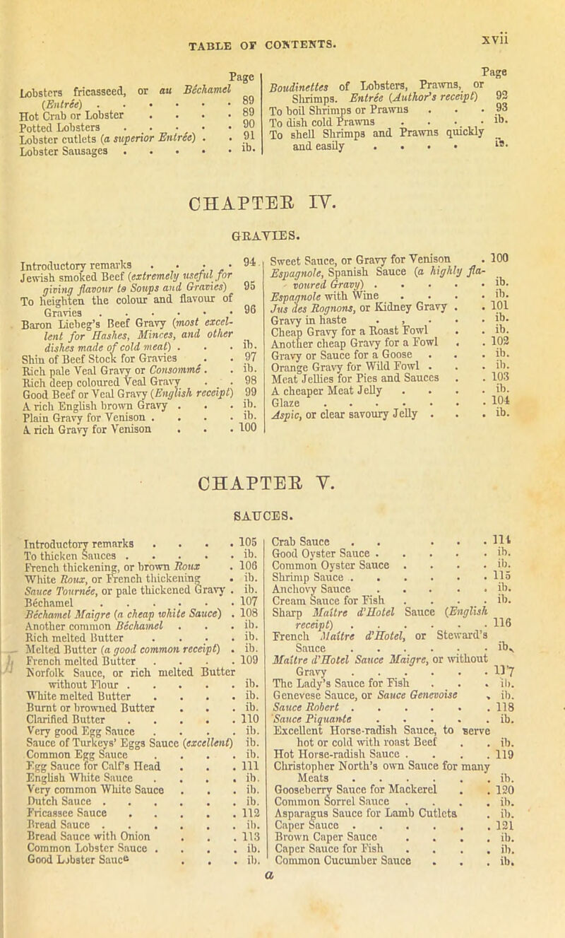 lobsters fricasseed, or au Bechamel (Entree) . Hot Crab or Lobster Potted Lobsters Lobster cutlets (a superior Entree) Lobster Sausages Page 89 89 90 91 ib. Page Boudinettes of Lobsters, Prawns, or Slirimps. Entree (Author’s receipt) 92 To boil Shrimps or Prawns . . • 93 To dish cold Prawns . . •. • To shell Shrimps and Prawns quickly and easily .... 19 • CHAPTER IV. (PRATIES. Introductory remarks . . • • Jewish smoked Beef (extremely useful for giving flavour to Soups and Gravies) To heighten the colour and flavour of Gravies Baron Liebeg’s Beef Gravy (most excel- lent for Hashes, Minces, and, other dishes made of cold meat) . Shin of Beef Stock for Gravies Rich pale Veal Gravy or Consomme . Rich deep coloured Veal Gravy . . Good Beef or Veal Gravy (English receipt) A rich English brown Gravy . Plain Gravy for Venison . A rich Gravy for Venison . 94 95 96 ib. 97 ib. 98 99 ib. ib. 100 Sweet Sauce, or Gravy for Venison . 100 Espagnole, Spanish Sauce (a highly fla- voured Gravy) . . Espagnole with Wine Jus des Rognons, or Kidney Gravy Gravy in haste . , Cheap Gravy for a Boast Fowl Another cheap Gravy for a Fowl Gravy or Sauce for a Goose Orange Gravy for Wild Fowl . Meat Jellies for Pies and Sauces A cheaper Meat Jelly Glaze Aspic, or clear savoury Jelly . ib. ib. 101 ib. ib. 102 ib. ib. 103 ib. 104 ib. CHAPTER V. SAUCES. Introductory remarks .... To thicken Sauces French thickening, or brown Roux White Roux, or French thickenum Sauce Tournee, or pale thickened Gravy . Bechamel . . . Bechamel Maigre (a cheap white Sauce) . Another common Bechamel Rich melted Butter . . . . Melted Butter (a good common receipt) . French melted Butter . . . . Norfolk Sauce, or rich melted Butter without Flour White melted Butter . . . . Burnt or browned Butter Clarified Butter Very good Egg Sauce . . . . Sauce of Turkeys’ Eggs Sauce (excellent) Common Egg Sauce . Egg Sauce for CalPs Head English White Sauce . . . . Very common White Sauce Dutch Sauce Fricassee Sauce Bread Sauce Bread Sauce with Onion Common Lobster Sauce . Good Lobster Sauce 105 ib. 106 ib. ib. 107 108 ib. ib. ib. 109 ib. ib. ib. 110 ib. ib. ib. 111 ib. ib. ib. 112 ib. 113 ib. ib. Crab Sauce . . . Good Oyster Sauce .... Common Oyster Sauce . Shrimp Sauce Anchovy Sauce Cream Sauce for Fish ... Sharp Maitre d’Hotel Sauce (English receipt) French Maitre d’Hotel, or Steward’ Sauce ..... Maitre d’Hotel Sauce Maigre, or withou Gravy The Lady’s Sauce for Fish Genevese Sauce, or Sauce Genevoise Sauce Robert Sauce Piquante .... Excellent Horse-radish Sauce, to serve hot or cold with roast Beef Hot Horse-radish Sauce . Christopher North’s own Sauce for many Meats Gooseberry Sauce for Mackerel Common Sorrel Sauce Asparagus Sauce for Lamb Cutlets Caper Sauce Brown Caper Sauce Caper Sauce for Fish Common Cucumber Sauce lit ib. ib. 115 ib. ib. 116 iK 11'7 ib. ib. 118 ib. ib. 119 ib. 120 ib. ib. 121 ib. ib. ib. a