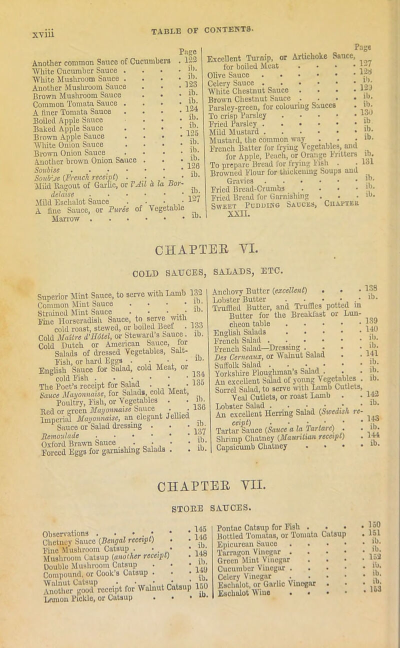 XV 111 Another common Sauce of Cucumbers White Cucumber Sauce . Wliite Mushroom Sauce . Another Mushroom Sauce Brown Mushroom Sauce Common Tomata Sauce . A liner Tomata Sauce Boiled Apple Sauce Baked Apple Sauce Brown Apple Sauce Wliite Onion Sauce Brown Onion Sauce Another brown Onion Sauce Soubise . Soub:je (French receipt) . Mild Ragout of Garlic, or l’All a l dehv.se Mild Eschalot Sauce . • • • A fine Sauce, or Purie of Vegetable Marrow Page 1112 ! ib. . ib. . 123 . ib. . ib. . 124 . ib. . ib. . 125 . ib. . ib. . ib. . 126 . ib. Bor- Excellent Turnip, or Artichoke Sauce, for boiled Meat . • • Olive Sauce Celery Sauce Wliite Chestnut Sauce . Brown Chestnut Sauce . Parsley-green, for colouring Sauces To crisp Parsley . . . • Fried Parsley Mild Mustard Mustard, the common wa^ Page ib. 127 ib. 127 12a ib. 121 ib. ib. 13d ib ib. ib. French Batter for frying Vegetables, ami for Apple, Peach, or Orange Fritters ib. To prepare Bread lor frying Fish . . 131 Browned Flour for tliiekeumg Soup3 aud Gravies ’[’■ Fried Bread-Crumbs .... »>• Fried Bread for Garnishing . . . ib. Sweet Pudding Sauces, Ciiacteii XXII. CHAPTER YI. COLD SAUCES, SALADS, ETC. ib. Superior Mint Sauce, to serve noth Lamb 132 Common Mint Sauce .... m- Strained Mint Sauce • • • . • line Horseradish Sauce, to serve with cold roast, stewed, or boiled Beef . 133 Cold Maitre d’UOtel, or Steward’s Sauce. ib. Cold Dutch or American Sauce, for Salads of dressed Vegetables, Salt- Fish, or hard Eggs . • • • English Sauce for Salad, cold Meat, oi cold Fish . • • • • ' The Poet’s receipt for Salad . . • l3o Sauce Mayonnaise, for Salads, cold Meat, Poultry, Fish, or Vegetables . . m. Red or green Mayonnaise Sauce . . ioo Imperial Mayonnaise, an elegant Jellied Sauce or Salad dressing . . • »“• Remoulaile . Oxford Brawn Sauce . • • • }, ' Forced Eggs for gai'nislung Salads . . m. Anchovy Butter (excellent) • • Lobster Butter . • • • . • Truffled Butter, and Truffles potted m Butter for the Breaklast or Lun- cheon table English Salads French Salad French Salad-Dressing . • Des Cerncaux, or Walnut Salad Suffolk Salad . • • • Yorkshire Ploughman s Salad. . . An exceUent Sidad of young Vegetables . Sorrel Salad, to serve noth Lamb Cutlets, Veal Cutlets, or roast Lamb . Lobster Salad . . • • • * An excellent Herring Salad (Swedish re- ceipt) • ■ • • . • Tartar Sauce (Sauce a la lartarc) . Slu-imp Cliatney (Mauritian receipt) Capsicumb Chatney . . • • 13S ib. 139 110 ill. ib. 141 ib. ib. ib. 142 ib. 143 ib. l+l ib. CHAPTER VII. STORE SAUCES. Observations . • • . • Chetney Sauce (Bengal receipt) Fine Mushroom Catsup . •. • Mushroom Catsup (another receipt) Double Mushroom Catsup Compound, or Cook’s Catsup . Another good' receipt for Walnut Catsup 150 Lrauou Pickle, or Catsup . • • lu- 145 146 ib. 148 ill. 149 ib. Pontac Catsup for Fish . . • Bottled Tonuitas, or Tomata Catsup Epicurean Sauce . Tarragon Vinegar . . . • Green Mint Vinegar Cucumber Vinegar . Celery Vinegar . . . • Eschalot, or Gallic Vinegar . Eschalot Wine . • * * . 150 . 151 . ib. . ib. . 159 . ib. . ib. . ib. • 153