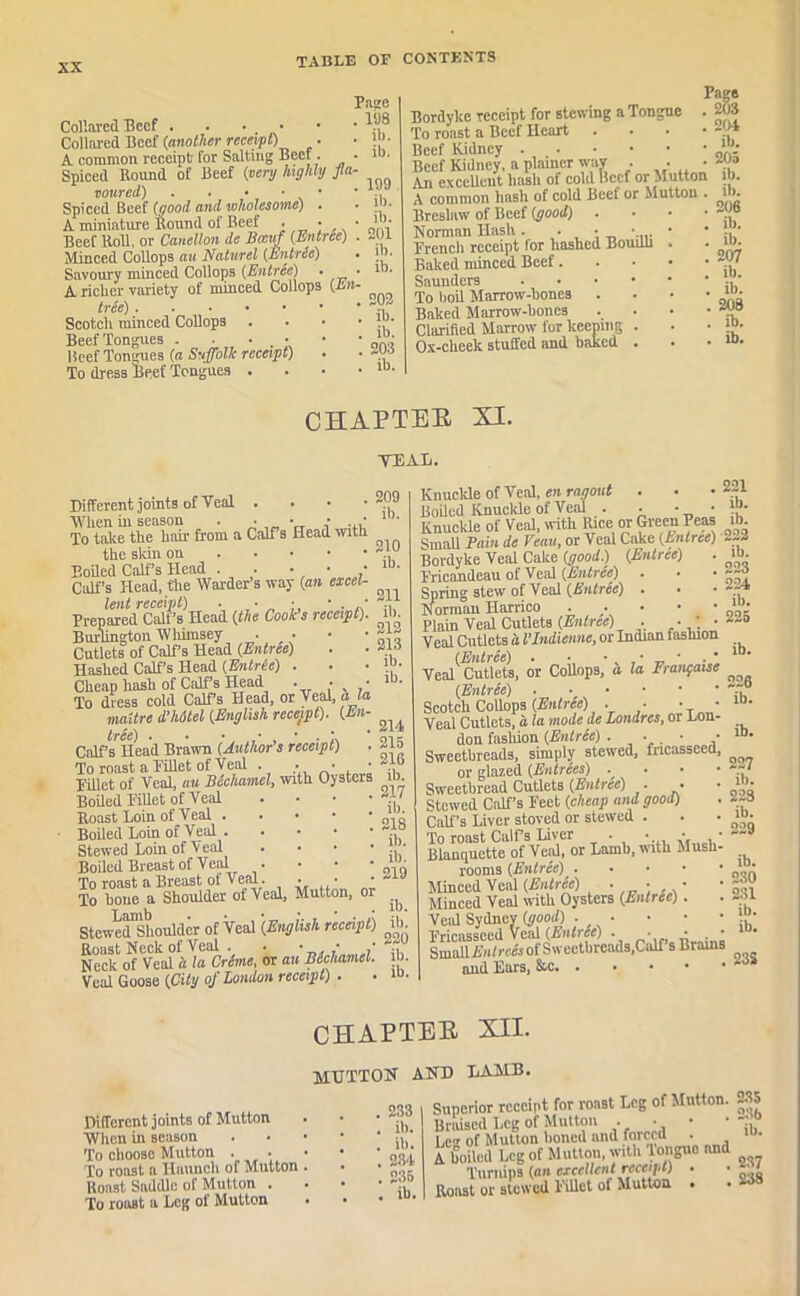 Collared Beef Collared Beef (another receipt) A common receipt for Salting Beef. Spiced Round of Beef (very highly fa toured) . . • ■ • Spiced Beef (good and wholesome) . A miniature Round of Beef • • Beef Roll, or Canellon de Bccuf (Entree) Minced Collops an Naturel (Entree) Savoury minced Collops (Entree) . A riclier variety of minced Collops (En tree) Scotch minced Collops Beef Tongues . Beef Tongues (a Suffolk receipt) To dress Beef Tongues . Page 198 ib. ib. 109 ib. ib. 201 ib. ib. 202 ib. ib. 203 ib. Bordyke receipt for stewing a Tongue To roast a Beef Heart . Beef Kidney Beef Kidney, a plainer way . . • An excellent hash of cold llccf or Mutton A common hash of cold Beef or Mutton . Breslaw of Beef (good) Norman Hash. . • • French receipt for hashed Boudli Baked minced Beef. Saunders . To boil Marrow-bones . Baked Marrow-bones Clarified Marrow for keeping . Ox-cheek stuffed and baked . Page . 203 . 204 . ib. . 205 ib. ib. 206 ib. ib. 207 ib. ib. 20a ib. ib. CHAPTER XI. TEAR. Different joints of Teal . . • • When in season . • • • . ■ To take the hair from a Calf s Head with the skin on Boiled Calf’s Plead . . • • • Calf’s Head, the Warder’s way (an excel- lent receipt) . • • • . • Prepared Calf’s Head (the Cooks receipt). Burlington Whimsey • • Cutlets of Calf’s Head (Entree) Hashed Calf’s Head (Entric) . Cheap hash of Calf’s Head . • • To dress cold Calf’s Head, or Teal, ala niaitre d'hotel (English receipt). (En- tree) . . • • • . n Calf’s Head Brawn (Author s receipt) To roast a Fillet of Teal . • • • Fillet of Teal, au Bechamel, with Oysters Boded Fillet of Teal • Roast Loin of Teal Boiled Loin of Teal Stewed Loin of Teal • Boiled Breast of Teal . To roast a Breast of Teal. • • To hone a Shoulder of Teal, Mutton, or StewedShoulder of Teal '(English receipt) Roast Neck of Veal . - • ; Neck of Veal a la Crime, or au Bechamel. Veal Goose (City of London receipt) . 209 ib. 210 ib. 211 ib. 212 213 ib. ib. 214 215 216 ib. 217 ib. 218 ib. ib. 219 ib. ib. 220 ib. ib. Knuckle of \ea\, en ragout . Boded Knuckle of Veal . • • • Knuckle of Veal, with Rice or Green Peas SmaU Pain de Venn, or Veal Cake (Entree) Bordyke Veal Cake (good.) (Entree) . Fricandeau of Veal (Entree) . • • Spring stew of Veal (BntrSe) . Norman Harrico Plain Veal Cutlets (Entree) . • * • Veal Cutlets a I’Indienne, or Indian fashion (Entree) . • • • _ * Teal Cutlets, or Collops, a la Frangaise (Entree) Scotch Collops (Entree) . ■ ■ ■ Teal Cutlets, a la mode de Londres, or Lon- don fashion (Entree) . . • • Sweetbreads, simply stew’ed, fricasseed, or glazed (Entrees) . Sweetbread Cutlets (Entree) • • Stewed Calf’s Feet (cheap and good) Calf’s Liver stored or stewed . To roast Calfs Liver . • • • Blanquette of Vetd, or Lamb, with Mush- rooms (Entree) Minced Veal (Entree) • • • Minced Veal with Oysters (Entrie). Veid Sydney (good) Fricasseed Veal (Entree) . * * . • Smad Entrees of Sweetbreads,Calf s Brains and Ears, 221 ib. ib. 222 ib. 223 224 ib. 225 ib. 220 ib. ib. 227 ill. 223 ib. 229 ib. 230 231 ib. ib. 23S CHAPTER XII. mutton and lamb. Different joints of Mutton When in season To choose Mutton To roast a Haunch of Mutton Roast Saddle of Mutton . To roast a Leg of Mutton 233 ib. ib. 234 235 ib. Superior receipt for roast Log of Mutton. 235 Braised Leg of Mutton •. •. ’ ' p. Leg of Mutton boned and forced . A boiled Leg of Mutton, with longue and Turnips (an excellent receipt) • • • Roast or stewed Fillet of Mutton . .