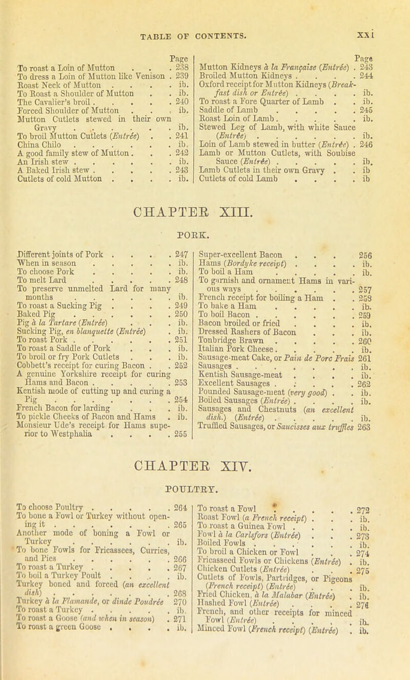 Page To roast a Loin of Mutton . . . 238 To dress a Loin of Mutton like Venison . 239 Roast Neck of Mutton . . . . ib. To Roast a Shoulder of Mutton . . ib. The Cavalier’s broil 240 Forced Shoulder of Mutton . . , ib. Mutton Cutlets stewed in their own Gravy . ib. To broil Mutton Cutlets (Entree) . . 241 China Chilo ib. A good family stew of Mutton. . . 242 An Irish stew ib. A Baked Irish stew 243 Cutlets of cold Mutton . . . . ib. Page Mutton Kidneys a la Frangaise {Entree) . 243 Broiled Mutton Kidneys .... 244 Oxford receipt for Mutton Kidneys (Break- fast dish or Entrie) . . . . ib. To roast a Fore Quarter of Lamb . . ib. Saddle of Lamb 245 Roast Loin of Lamb ib. Stewed Leg of Lamb, with white Sauce (Entree) ib. Loin of Lamb stewed in butter (Entree) . 246 Lamb or Mutton Cutlets, with Soubise Sauce (Entree) ib. Lamb Cutlets in their own Gravy . . ib Cutlets of cold Lamb . . . . ib CHAPTEB XIII. PORK. Different joints of Pork .... When in season To choose Pork To melt Lard To preserve unmelted Lard for many months To roast a Sucldng Pig .... Baked Pig Pig a la Tartare (Entree) Sucldng Pig, en blanquelte (Entree) To roast Pork To roast a Saddle of Pork To broil or fry Pork Cutlets Cobbett’s receipt for curing Bacon . A genuine Yorkshire receipt for curing Hams and Bacon Kentish mode of cutting up and curing a Pig French Bacon for larding To pickle Cheeks of Bacon and Hams Monsieur Ude’s receipt for Hams supe- rior to Westphalia .... 247 ib. ib. 248 ib. 249 250 ib. ib. 251 ib. ib. 252 253 254 ib. ib. 255 Super-excellent Bacon . . . 256 Hams (Bordyke receipt) . . . . ib. To boil a Ham ib. To garnish and ornament Hams in vari- ous ways 257 French receipt for boiling a Ham . . 253 To bake a Ham ib. To boil Bacon 259 Bacon broiled or fried . . . . ib. Dressed Rashers of Bacon . . . ib. Tonbridge Brawn 260 Italian Pork Cheese ib. Sausage-meat Cake, or Pain de Pore Frais 261 Sausages . ib. Kentish Sausage-meat . . . . ib. Excellent Sausages . 262 Pounded Sausage-meat (very good) . . ib. Boiled Sausages (Entree) . . . . ib. Sausages and Chestnuts (an excellent dish.) (Entree) ib. Truffled Sausages, or Saucisses aux truffles 263 CHAPTEB XIY. POULTRY. To choose Poultry 264 To bone a Fowl or Turkey without open- ing it . . . . . .265 Another mode of boning a Fowl or 'Turkey ib. ' To bone Fowls for Fricassees, Curries, and Pies 2G6 To roast a Turkey 267 To boil a Turkey Poult .... ib. Turkey boned and forced (an excellent dish) 268 Turkey a la Flamande, or <Unde Povdrie 270 To roast a Turkey ib. To roast a Goose (and when in season) . 271 To roast a green Goose , . . . ib. To roast a Fowl Roast Fowl (a French receipt) . To roast a Guinea Fowl .... Fowl a la Carlsfors (Entree) Boiled Fowls . . . . To broil a Chicken or Fowl Fricasseed Fowls or Chickens (EnlrSe) . Chicken Cutlets (Entree) Cutlets of Fowls, Partridges, or Pigeons (French receipt) (Entree) Fried Chickeu, a la Malabar (Entr(e) Hashed Fowl (Entree) . . . . French, and other receipts for minced Fowl (Entrie) .... 272 ib. ib. 273 ib. 274 ib. ib. ib. 276. ill.