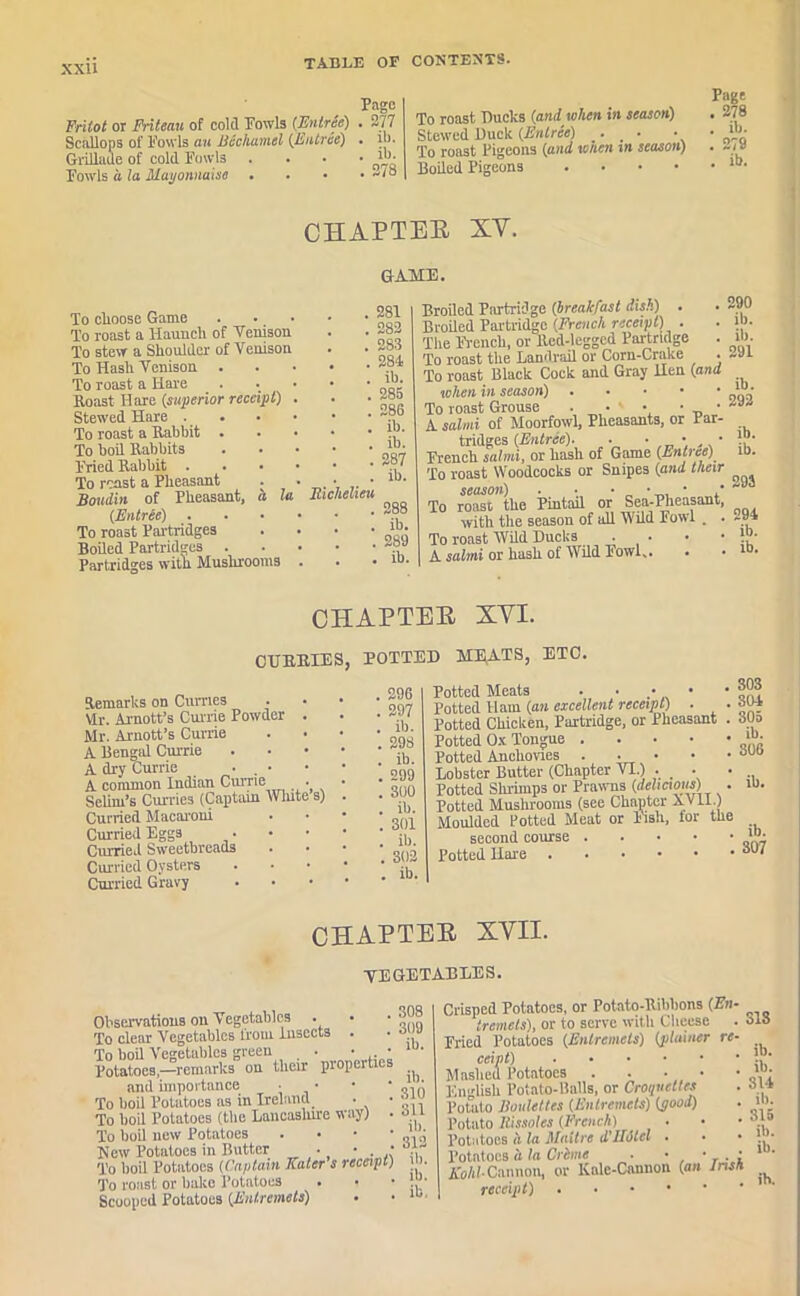 xxu Frilot or Friteau of cold Fowls (Entree) Scallops of Fowls an Bechamel (Entree) Grillaue of cold Fowls Fowls a la Mayonnaise . Pago . 277 . ib. . ib. . 273 To roast Bucks (and when in season) Stewed Buck (Entree) . ■ • To roast Pigeons (and when in season) Boiled Pigeons • Page . 278 . ib. . 279 . ib. CHAPTER XV. GAME. To clioose Game . •. To roast a Hauucli of Venison To stew a Shoulder of Venison To Hash Venison . To roast a Hare Roast Ilare (superior receipt) Stewed Hare To roast a Rabbit . To boil Rabbits Fried Rabbit . To roast a Pheasant Boudin of Pheasant, h la (Entree) . To roast Partridges Boiled Partridges . Partridges with Mushrooms Richelieu 281 , 282 283 . 284 . ib. . 285 . 286 . ib. . ib. . 287 ib. ' 288 ib. 289 . ib. Broiled Partridge (breakfast dish) . Broiled Partridge (French receipt) ■ The French, or Red-legged Partridge To roast the Landrail or Corn-Crake • To roast Black Cock and Gray Hen (and when in season) To roast Grouse ■ • ' • • • A salmi of Moorfowl, Pheasants, or Par- tridges (Entree). . • • • French salmi, or hash of Game CEntree) To roast Woodcocks or Snipes (and their season) . • • • • • To roast the Pintail or Sea-Pheasant, with the season of all Wild Fowl . . To roast Wild Bucks . • • • A salmi or hash of Wild Fowl,. 290 ib. ib. 291 ib. 292 ib. ib. 293 294 ib. ib. CHAPTER XYI. CURRIES, POTTEB MliATS, ETC. Remarks on Curries Mr. Arnott’s Currie Powder . Mr. Arnott’s Currie A Bengal Currie A dry Currie • . • A common Indian Currie • Selim's Curries (Captain White s) Curried Macaroni Curried Eggs Curried Sweetbreads Curried Oysters Curried Gravy . 296 . 297 . ib. . 298 . ib. . 299 . 300 . ib. . 301 . ib. . 302 . ib. Potted Meats . ■ Potted Ham (an excellent receipt) ■ Potted Chicken, Partridge, or Pheasant Potted Ox Tongue .... Potted Anchovies .... Lobster Butter (Chapter VI.) . _ • Potted Shrimps or Prawns (delicious) . Potted Mushrooms (see Chapter Av LI.) Moulded Potted Meat or Fish, lor the second course Potted Hare 303 . 304 305 , ib. . 306 ! ib. ib. 307 CHAPTER XVII. VEGETABLES. Observations on Vegetables To clear Vegetables from Insects . To boil Vegetables green • • • Potatoes,—remarks on their propel ties and importance ■ • To boil Potatoes as in Ireland • • To boil Potatoes (the Lancashire way) . To boil new Potatoes • • New Potatoes in Butter . • • To boil Potatoes (Captain Kater s receipt) To roast or bake Potatoes Scooped Potatoes (Entremets) 308 309 ib. ib. 310 311 ib. 312 ib. ib. ib. Crisped Potatoes, or Potato-Ribbons (En tremets), or to serve with Cheese Fried Potatoes (Entremets) (plainer re ceipt) Mashed Potatoes . . English Potato-Balls, or Croquettes Potato Roulettes (Entremets) (pood) Potato Rissoles (French) Potatoes a Id Malt re d'JLHcl • • Potatoes a la Crime . • • . , Kohl Cannon, or Kale-Cannon (an Irish receipt) . 313 ib. ib. 314 ib. 315 ib. ib. ih.
