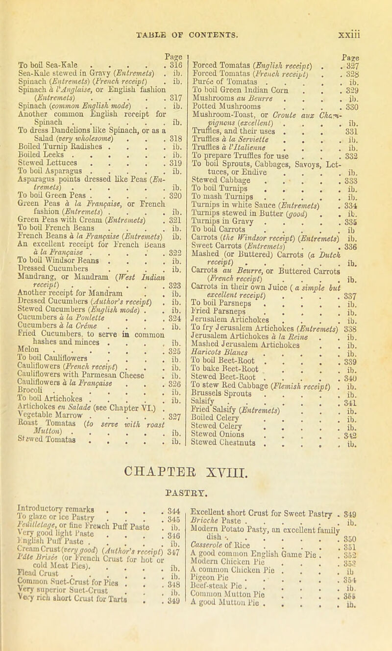 Page To boil Sea-Kale 316 Sea-Kale stewed in Gravy (Entremets) . ib. Spinach (Entremets) (French receipt) . ib. Spinach d I’Anglaise, or English fasliion (Entremets) 317 Spinach (common English mode) . . ib. Another common English receipt for Spinach . . . . . . ib. To dress Dandelions like Spinach, or as a Salad (very wholesome) . . . 318 Boiled Turnip Radishes . . . . ib. Boiled Leeks ib. Stewed Lettuces 319 To boil Asparagus ib. Asparagus points dressed like Peas (En- tremets) ib. To boil Green Peas 320 Green Peas a la Frangaise, or French fashion (Entremets) . . . . ib. Green Peas with Cream (Entremets) . 321 To boil French Beans . . . . ib. French Beans a la Frangaise (Entremets) ib. An excellent receipt for French Beans a la Frangaise . 322 To boil Windsor Beans . . . . ib. Dressed Cucumbers . . . . ib. Mandrang, or Mandram (West Indian receipt) 323 Another receipt for Mandram . . ib. Dressed Cucumbers (Author's receipt) . ib. Stewed Cucumbers (English mode) . . ib. Cucumbers d la Ponlelte . . . 324 Cucumbers d la Creme . . . . ib. Fried Cucumbers, to serve in common hashes and minces . . . , ib. Melon To boil Cauliflowers . . . . ib. Cauliflowers (French receipt) . . . ib. Cauliflowers with Parmesan Cheese . ib. Cauliflowers d la Frangaise , . . 326 Brocoli ib. To boil Artichokes . . . . . ib Artichokes en Salade (see Chapter VI.) . V cgetable Marrow 337 Boast Tomatas (to serve with roast Mutton) ib, St awed Tomatas ib.' Page Forced Tomatas (English receipt) . . 327 Forced Tomatas (French receipt) . . 328 Pur6e of Tomatas ib. To boil Green Indian Corn . . . 329 Mushrooms au Beurre .... ib. Potted Mushrooms .... 330 Mushroom-Toast, or Croule aux Cham- pignons (excellent) . . . . ib. Truffles, and then uses . . . 331 Truffles d la Serviette .... ib. Truffles d Vltalienne , , . . ib. To prepare Truffles for use . . . 332 To Doil Sprouts, Cabbages, Savoys, Let- tuces, or Endive .... ib. Stewed Cabbage 333 To boil Turnips ib. To mash Turnips ib. Turnips in white Sauce (Entremets) . 334 Turnips stewed in Butter (good) . . ib. Turnips in Gravy 335 To bod Carrots ib CaiTOts (the Windsor receipt) (Entremets) ib. Sweet Carrots (Entremets) . . .336 Mashed (or Buttered) Carrots (a Butch receipt) ib. Carrots au Beurre, or Buttered Carrots (French receipt) . . . . ib. Carrots in their own Juice ( a simple hut excellent receipt) .... 337 To boil Parsneps ib. Fried Parsneps ..... ib. Jerusalem Artichokes .... ib. To fry Jerusalem Artichokes (Entremets) 338 Jerusalem Artichokes d la Heine . . ib. Mashed Jerusalem Artichokes . . ib. Haricots Blancs ib. To boil Beet-Root ....'. 339 To bake Beet-Root . . . . ib. Stewed Beet-Root 349 To stew Red Cabbage (Flemish receipt) . ib. Brussels Sprouts ib Salsify Fried Salsify (Entremets) . . . ib. Boiled Celery ib. Stewed Celery . . , j ib] Stewed Ouions 3.42 Stewed Chestnuts ..... ib. CHAP TEE XVIII. PASTRY. Introductory remarks . To glaze or ice Pastry . , ’ Fedilletage, or fine French Puff Paste V cry good light Paste . English Puff Paste . Cream Crust (very good) (Author's receipt Fate Bnsee (or French Crust for hot 0 cold Meat Pies). Flcad Crust Common Suet-Crust for Pies Very superior Suet-Crust Very rich short Crust for Tarts ! 844 345 ib. 316 ib. 347 ib. ib. 318 ib. 349 Excellent short Crust for Sweet Pastry . Brioche Paste Modern Potato Pasty, an excellent family dish • Casserole of Rice A good common English Game Pie Modern Chicken Pie A common Chicken Pie . Pigeon Pie ... Beef-steak Pie ... Common Mutton Pie . \ A good Mutton Pie . . 1 349 ib. 350 351 352 353 ill 354 ib. 36S
