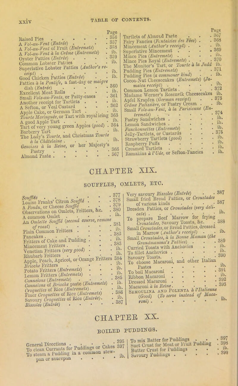 Page . 35C . 357 . 358 . il). . 359 . ib. liaised Pies k Vol-au-Vent (Entree) . A Vol-au-Vent of Fruit (Entremets) A Vol-au-Vent a la Crime (Entremets) Oyster Patties (Entree) . Common Lobster Patties Superlative Lobster Patties (Author s re ceipl) . ■ • ■ • Good Chicken Patties (Entree) • _ Patties a la Pontife, a fast-day or maigre dish (Entree) Excellent Meat Rolls Small Vols-au-Vents, or Patty-cases Another receipt for Tartlets . A Sefton, or Veal Custard Apple Cake, or German Tart . - Tourte Mcringuee, or Tart with royal icing 363 A good Apple Tart . . • • ■ Tart of very young green Apples (pood) . 3b4 Barberry Tart . • • • • The Lady’s Tourte, and Christmas Tourte a la Chatelaine . . • • • lb- Genoises a la Iteine, or her Majesty s ib. ib. , 360 ib. . 361 . ib. . 362 ib. Pastry Almond Paste 366 367 Tartlets of Almotd Paste Fairy Fancies (Fcntaisies des Fees) . Mincemeat (Author's receipt) . Superlative Mincemeat .... Mince Pies (Entremets) . Mince Pies Royal (Entremets) . . • The Monitor’s Tart, or Tourte a la Judd Pudding Pies (Entremets) . Pudding Pies (a commoner kind) . ■ Cocoa-Nut Cheesecakes (Entremets) (Ja- maica receipt Common Lemon Tartlets. . • • Madame Werner’s Rosenvik Cheesecakes Apfel Krapfen (German receipt) Creme Patissiere, or Pastry Cream . . Small Vols-au-Vent, ala Parisienne (En- tremets) Pastry Sandwiches . Lemon Sandwiches . Fanclionnettes (Entremets) Jelly-Tartlets, or Custards Strawberry Tartlets (good) Raspberry Puffs Creamed Tartlets . • . llamakins a t'Ude, or Sefton-Fancies Page . 3u7 . 368 . ib. . 309 ib. 370 ib. 371 ib. ib. 372 ib. 373 ib. 374 ib. ib. ib. 375 ib. ib. ib. ib. CHAPTEB XIX. SOUEELES, OMLETS, ETC. Soufflis . . • • • Louise Franks’ Citron Souffle . A Fondu, or Cheese Souffle ■ ■ Observations on Omlets, Fritters, sc A common Ornlet An Omlette Souffle (second course, remove of roust) Plain Common Fritters . . . • Pancakes. • • Fritters of Cake and Pudding . Mincemeat Fritters . . • • • Venetian Fritters (very good) . Rhubarb Fritters . • ■ • • Apple, Peach, Apricot, or Orange Fritters Brioche Fritters . • • Potato Fritters (Entremets) lemon Fritters (Entremets) . Cannelons (Entremets) . • • • Cannelons of Brioche paste (Entremets) . Croquettes of Rice (Entremets) • Filler Croquettes of Rice (Entremets) Savoury Croquettes of Rice (Entree), Rissoles (Entree) . . • • 377 378 379 3S0 ib. 381 ib. 382 ib. 383 ib. ib. 384 ib. ib. ib. 385 ib. ib. 386 ib. 387 Very savoury Rissoles (Entree) • • Small fried Bread Patties, or Croustades of various kinds . • • • Dresden Patties, or Croustades (very deli- cate) . • • • •. ; . • To prepare Beef Marrow for frying Croustades, Savoury Toasts, &c. • Small Croustades, or Bread Patties, dressed in Marrow (Author’s receipt) . Small Croustades, a la Bonne Maman (the Grandmamma's Fatties) . Curried Toasts with Anchovies To fillet Anchovies Savoury Toasts. . • • • ■ To choose Macaroni, and other Italian Pastes To boil Macaroni Ribbon Macaroni Dressed Macaroni Macaroni a la Heine. . • • SlSMOULINA AN 0 POLENTA & l Itahenne (Good) (To serve instead of Maca- roni) 387 387 ib. 388 ib. 369 lb. ib. 390 ib. 391 ib. 392 393 ib. CHAPTEB XX. BOILED PUDDINGS. TkTdemi^un-auts3for Puddings or Cakes 897 To steam a Pudding m a common blew- pan or saucepan | To mix Batter for Puddings . • Suet Crust for Meat or Fruit 1 udding Butter Crust for Puddings | Savoury Puddings . , 397 . 398 . ib. . 399