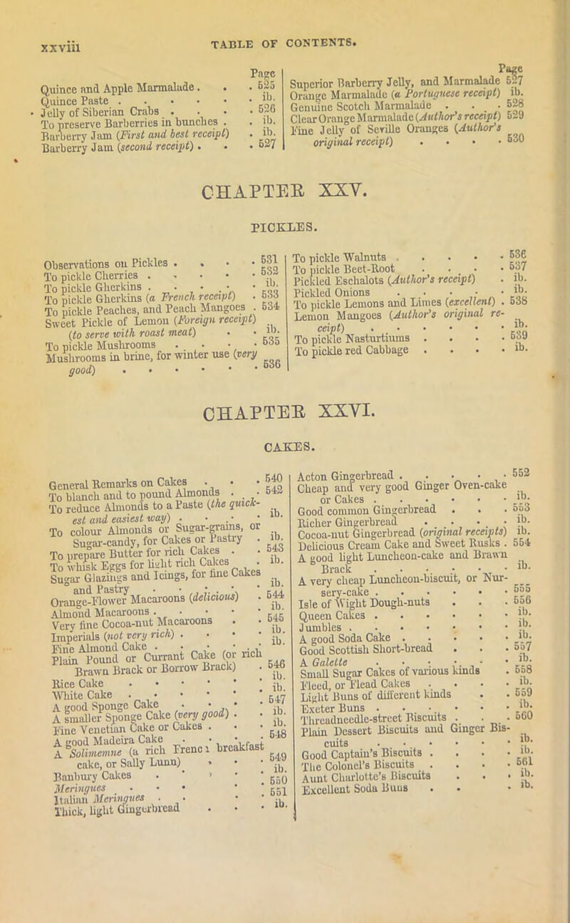 Quince and Apple Marmalade. Quince Paste • Jelly of Siberian Crabs . To preserve Barberries in bunches . Barberry Jam (First and best receipt) Barberry Jam (second, receipt). Page . b2b . ib. . 526 . ib. . ib. . 527 Page Superior Barberry Jelly, and Marmalade 527 Orange Marmalade (a Portuguese receipt) lb. Genuine Scoteli Marmalade . . .528 Clear Orange M armaladc (Author's receipt) 529 Pine Jelly of Seville Oranges (Author's original receipt) .... 530 CHAPTER XXV. PICKLES. Observations on Piclcles . • To pickle Cherries .... To pickle Gherkins . • . • To pickle Gherkins (a French receipt) To pickle Peaches, and Peach Mangoes . 534 Sweet Pickle of Lemon (Foreign receipt) (to sene with roast meat) . • >“• To pickle Mushrooms . . ■ .bob Mushrooms in brine, for winter use (eery good) 636 . 531 . 532 . ib. . 533 To pickle Walnuts . . . • • To pickle Beet-Boot • Pickled Eschalots (Author's receipt) Pickled Onions . . . • ■ To pickle Lemons and Limes (excellent) Lemon Mangoes (Author’s original re- ceipt) To pickle Nasturtiums . To pickle red Cabbage . 536 537 ib. ib. 538 ib. 539 ib. CHAPTER XXVI. CAKES. General Remarks on Cakes • • To blanch and to pound Almonds . • To reduce Almonds to a Paste (the quick- est and easiest way) . ■ , • • To colour Almonds or Sugar-grams, oi Su^ai'-candy, for Cakes or Pastry To prepare Butter for rich Calces . To whisk Eggs for baht ncli Cakcs . Sugar Glazings and Icings, foi hue Lakes ° and Pastry • Orange-Blower Macaroons (delicious) Almond Macaroons . • Very line Cocoa-nut Macaroons Imperials (not very rich) . Bine Almond Cake . • _ • , ' • Plain Pound or Currant Cake (oi rich Brawn Brack or Borrow Biack) Rice Cake White Cake A good Sponge Cake • • • A smaller Sponge Cake (very good) . ■ Bine Venetian Cake or Cakes . A good Madeira Cake . • • • ASolimemne (a rich Trend breakfast cake, or Sally Lunn) • Banbury Cakes • ’ ’  Meringues ... Italian Meringues . . Thick, light Gingerbread 5-10 542 ib. ib. 543 ib. ib. 644 ib. 545 ib. ib. 546 ib. ib. 547 ib. ib. 618 549 ib. 550 651 ib. Acton Gingerbread . . • • • Cheap and very good Ginger Oven-cake or Cakes Good common Gingerbread . Richer Gingerbread . _ . • • Cocoa-nut Gingerbread (original receipts) Delicious Cream Cake and Sweet Rusks . A good light Luncheon-cake and Brawn Brack . ■ ■ • • ■ A very cheap Lunclieon-biscuit, or Nur- sery-cake Isle ofWight Dough-nuts Queen Cakes Jumbles A good Soda Cake Good Scottish Short-bread A Galelte • • • * - • Small Sugar Calces of various lands Bleed, or Plead Cakes • Light Buns of different kinds Exeter Buns . • . • • Thrcadneedlc-strcet Biscuits . plain Dessert Biscuits and Ginger Bis- cuits Good Captain’s Biscuits . The Colonel’s Biscuits . Aunt Charlotte's Biscuits Excellent Soda Buus 552 ib. 553 ib. ib. 554 ib. 555 556 ill. ib. ib. 557 ib. 558 ib. 559 ib. 560 ib. ib. 561 ib.