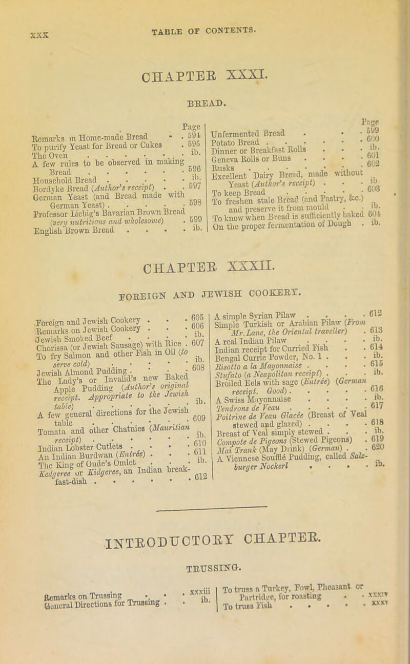 CHAPTER XXXI. bread. Page Remarks m Home-made Bread • . 594 To purify Yeast for Bread or Cakes . &9» The Oven . ■ • • • . • lb- A few rules to be observed m making Bread 6™ Household Bread 'll: Bordyke Bread (.Author’s receipt) . _ . oJl German Yeast (and Bread made with German Yeast). . • • • Professor Liebig’s Bavarian Brown Bread [very nutritious and wholesome) • 5 99 English Brown Bread . . • . lb. Unfermented Bread Potato Bread . • • Dinner or Breakfast Rolls G eneva Rolls or Buns Rusks Page . sua . COO . ib. . C01 . 002 Excellent Dairy Bread, made without Yeast (.Author’s receipt) . . • To keep Bread . • • • , ; w 4 To freshen stale Bread (and Pastry, Ac.) and preserve it from mould . • '>■ To know when Bread is snfiiciently baked 601 On the proper fermentation of Dough . 10. CHAPTER XXXII. (FOREIGN AND JEWISH COOKERT. . 605 , 606 . ib. . 607 -Foreign and Jewish Cookery ■ • (Remarks on Jewish Cookery . ijewish Smoked Beef . ■ A. Chorissa (or Jewish Sausage) with Rice To fry Salmon and other lisli in Oil (to serve cold) • • • 2 ewish Almond Pudding . -A , -j The Lady’s or Invahds new Baked Apple Pudding (Author's original receipt. Appropriate to the Jewish A few euerol directions for the Jewish tai)te • • * * Tomata and other Chatnies (Mauritian ^ receipt) . • • * * * rifi Iudian Lobster Cutlets • • • • .. An Indian Burdwan (Entree) . ■ ■ off The King of Oude’s Omlet . • • lh Kedgeree or Kulgeree, an Indian break- fast-dish ib. 60S ib. 609 A simple Syrian Pilaw . . • • Simple Turkish or Arabian Pilaw (From Mr. Lane, the Oriental traveller) A real Indian Pilaw .... Indian receipt for Curried Fish Bengal Currie Powder, No. 1 . Risotto a la Mayonnaise .... Stufato (a Neapolitan receipt) . • Broiled Eels with sage (Entree) (German receipt. Good) A Swiss Mayonnaise . Tendrons de Veau . ■ • • ■ Poitrine de Veau Glacee (Breast of Veal stewed and glazed) . Breast of Veal simply stewed . Compote de Pigeons (Stewed Pigeons) . Mai Trank (May Drink) (German) . . A Viennese Souffid Pudding, called Salz- burger Nockerl • • • 612 613 ib. 614 ib. 615 ib. 616 ib. 617 619 ib. 619 620 ib. INTRODUCTORY CHAPTER. Remarks on Trussing General Directions for Trussing trussing. . xxxiii . ib. To truss a Turkey, Fowl, Pheasant or Partridge, for roasting To truss