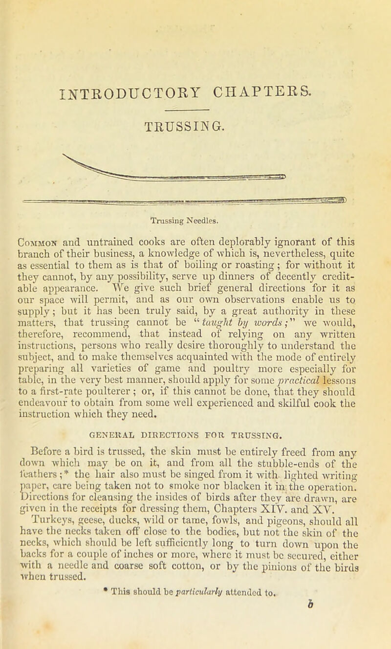 INTRODUCTORY CHAPTERS. TRUSSING. Common and untrained cooks are often deplorably ignorant of this branch of their business, a knowledge of which is, nevertheless, quite as essential to them as is that of boiling or roasting; for without it they cannot, by any possibility, serve up dinners of decently credit- able appearance. We give such brief general directions for it as our space will permit, and as our own observations enable us to supply; but it has been truly said, by a great authority in these matters, that trussing cannot be “ taught by words; we would, therefore, recommend, that instead of relying on any written instructions, persons who really desire thoroughly to understand the subject, and to make themselves acquainted with the mode of entirely preparing all varieties of game and poultry more especially for table, in the very best manner, should apply for some practical lessons to a first-rate poulterer; or, if this cannot be done, that they should endeavour to obtain from some well experienced and skilful cook the instruction which they need. GENERAL DIRECTIONS FOR TRUSSING. Before a bird is trussed, the skin must be entirely freed from any down which may be on it, and from all the stubble-ends of the leathers;* the hair also must be singed from it with lighted writing- paper, care being taken not to smoke nor blacken it in the operation. Directions for cleansing the insides of birds after they are drawn, are given in the receipts for dressing them, Chapters XIV. and XV. Turkeys, geese, ducks, wild or tame, fowls, and pigeons, should all have the necks taken off close to the bodies, but not the skin of the necks, which should be left sufficiently long to turn down upon the backs for a couple of inches or more, where it must be secured, either with a needle and coarse soft cotton, or by the pinions of the birds when trussed. • This should he particularly attended to. b