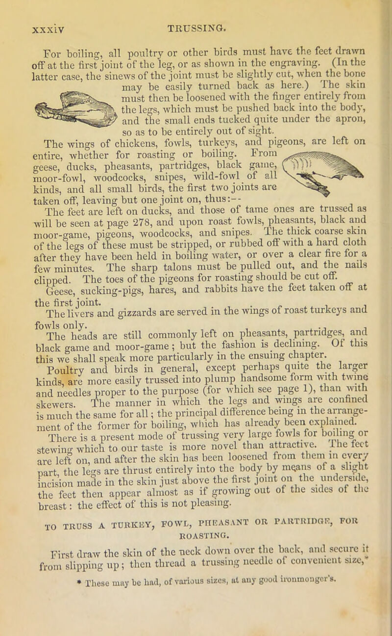 For boiling, all poultry or other birds must have the feet drawn off at the first joint of the leg, or as shown in the engraving. (In the latter case, the sinews of the joint must be slightly cut, when the bone may be easily turned back as here.) 1 he skin must then be loosened with the finger entirely from the legs, which must be pushed back into the body, 1 and the small ends tucked quite under the apron, so as to be entirely out of sight. The wings of chickens, fowls, turkeys, and pigeons, are left on entire, whether for roasting or boiling. From geese, ducks, pheasants, partridges, black game, f'ffiVf moor-fowl, woodcocks, snipes, wild-fowl of all kinds, and all small birds, the first two joints are taken off', leaving but one joint on, thus:-- The feet are left on ducks, and those of tame ones are trussed as will be seen at page 278, and upon roast fowls, pheasants, black and moor-game, pigeons, woodcocks, and snipes. The thick coarse skin of the legs of these must be stripped, or rubbed otf with a hard cloth after they have been held in boiling water, or over a clear fire for a few minutes. The sharp talons must be pulled out, and the nails clipped. The toes of the pigeons for roasting should be cut otf. Geese, sucking-pigs, hares, and rabbits have the feet taken off at the first joint. . . „ ... . The livers and gizzards are served in the wings ot roast turkeys and fowls only. „ , A , The heads are still commonly left on pheasants, partridges, and black game and moor-game; but the fashion is declining. Of this this we shall speak more particularly in the ensuing chapter. Poultry and birds in general, except perhaps quite the larger kinds, are more easily trussed into plump handsome form with twine and needles proper to the purpose (for which see page 1), than with skewers. The manner in which the legs and wings are confined is much the same for all; the principal difference being in the arrange- ment of the former for boiling, which has already been explained. There is a present mode of trussing very large fowls for boiling or stewing which to our taste is more novel than attractive, ihe teet are left on, and after the skin has been loosened from them m every nart the les are thrust entirely into the body by mqans ot a slight incision made in the skin just above the first joint on the underside, the feet then appear almost as if growing out ot the sides of the breast: the effect of this is not pleasing. TO TRUSS A TURKliY, FOWL, PHEASANT OR PARTRIDGE, FOR ROASTING. First draw the skin of the neck down over the back, and secure it from slipping up; then thread a trussing needle ot convenient size, * These may he had, of various sizes, ul any good ironmonger’s.