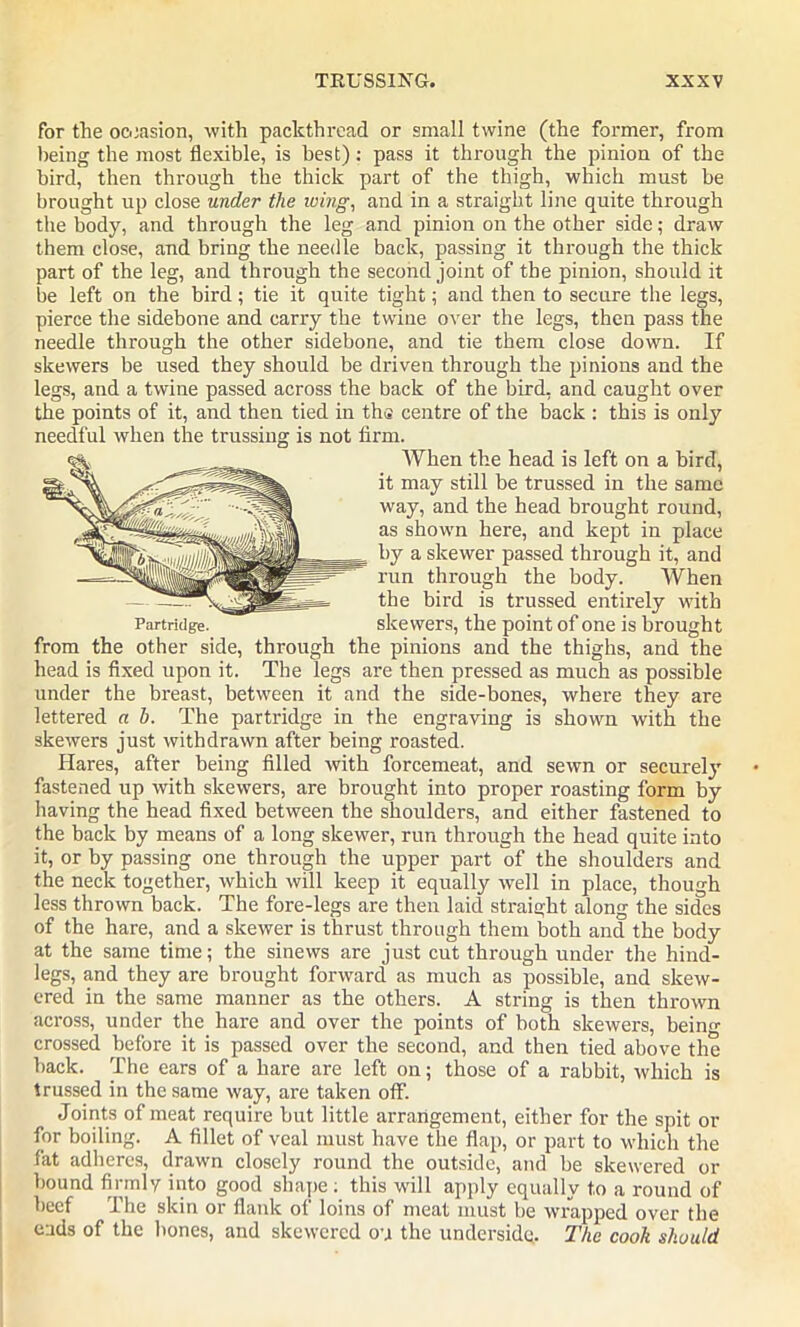 for the occasion, with packthread or small twine (the former, from being the most flexible, is best): pass it through the pinion of the bird, then through the thick part of the thigh, which must be brought up close under the wing, and in a straight line quite through the body, and through the leg and pinion on the other side; draw them close, and bring the needle back, passing it through the thick part of the leg, and through the second joint of the pinion, should it be left on the bird; tie it quite tight; and then to secure the legs, pierce the sidebone and carry the twine over the legs, then pass the needle through the other sidebone, and tie them close down. If skewers be used they should be driven through the pinions and the legs, and a twine passed across the back of the bird, and caught over the points of it, and then tied in th<i centre of the back : this is only needful when the trussing is not firm. When the head is left on a bird, it may still be trussed in the same way, and the head brought round, as shown here, and kept in place by a skewer passed through it, and run through the body. When the bird is trussed entirely with skewers, the point of one is brought from the other side, through the pinions and the thighs, and the head is fixed upon it. The legs are then pressed as much as possible under the breast, between it and the side-bones, where they are lettered a h. The partridge in the engraving is shown with the skewers just withdrawn after being roasted. Hares, after being filled with forcemeat, and sewn or securely fastened up with skewers, are brought into proper roasting form by having the head fixed between the shoulders, and either fastened to the back by means of a long skewer, run through the head quite into it, or by passing one through the upper part of the shoulders and the neck together, which will keep it equally well in place, though less thrown back. The fore-legs are then laid straight along the sides of the hare, and a skewer is thrust through them both and the body at the same time; the sinews are just cut through under the hind- legs, and they are brought forward as much as possible, and skew- ered in the same manner as the others. A string is then thrown across, under the hare and over the points of both skewers, being crossed before it is passed over the second, and then tied above the back. The ears of a hare are left on; those of a rabbit, which is trussed in the same way, are taken off. Joints of meat require but little arrangement, either for the spit or for boiling. A fillet of veal must have the flap, or part to which the fat adheres, drawn closely round the outside, and be skewered or bound firmly into good shape ; this will apply equally to a round of beef The skin or flank of loins of meat must be wrapped over the eads of the bones, and skewered on the underside. The cook should