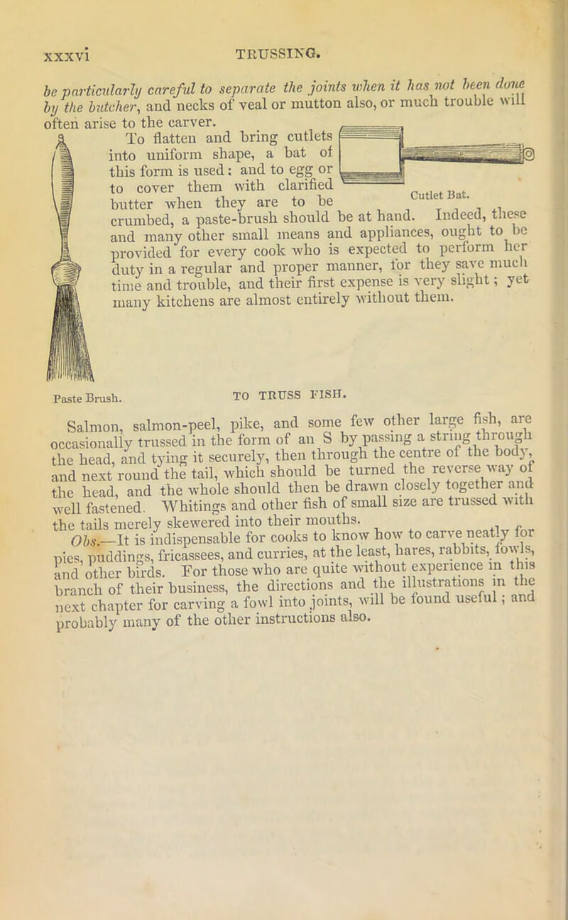 be particularly careful to separate the joints when it has not been (luue by the butcher, and necks of veal or mutton also, or much trouble will often arise to the carver. To flatten and bring cutlets into uniform shape, a hat of. this form is used: and to egg or to cover them with clarified _ . butter when they are to be u e a‘'' . crumbed, a paste-brush should be at hand. Indeed, these and many other small means and appliances, ought to )C provided for every cook who is expected to perform her duty in a regular and proper manner, for they save much time and trouble, and their first expense is very slight; yet many kitchens are almost entirely without them. Paste Brush. TO TRUSS FISH. Salmon, salmon-peel, pike, and some few other large fish, are occasionally trussed in the form of an S by passing a string through the head, and tying it securely, then through the centre of the bodj, and next round the tail, which should be turned the reverse way of the head, and the whole should then be drawn closely together and well fastened. Whitings and other fish of small size are trussed with the tails merely skewered into their mouths. f)hs.—It is indispensable for cooks to know how to carve neat.y for pies, puddings, fricassees, and curries, at the least, hares, rabbits, fowls, and other birds. For those who are quite without experience in this branch of their business, the directions and the illustrations m the next chapter for carving a fowl into joints, will be iound useful, and probably many of the other instructions also.