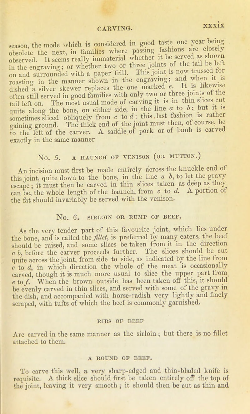 season, the mode which is considered in good taste one y®ar be ° obsolete the next, in families where passing fashions are closely observed. It seems really immaterial whether it be served as shon in the engraving; or whether two or three joints of the tail be lc on and surrounded with a paper frill. This joint is now trussed for roastin'* in the manner shown in the engraving; and when it 1 dished °a silver skewer replaces the one marked e. It is likewise often still served in good families with only two or three joints of t le tail left on. The most usual mode of carving it is in thin slices cu quite along the bone, on either side, in the line a too; but it is sometimes sliced obliquely from c to d: this.last fashion is rat ler gaining ground. The thick end of the joint must then, of course, be to the left of the carver. A saddle of pork or of lamb is cai v ed exactly in the same manner No. 5. A HAUNCH OF VENISON (OR HUTTON.) An incision must first be made entirely across the knuckle end of this joint, quite down to the bone, in the line a 6, to let the gravy escape; it must then be carved in thin slices taken as deep as they can be, the whole length of the haunch, from c to d. A portion of the fat should invariably be served with the venison. No. G. SIltLOIN OR RUMP OF BEEF. As the very tender part of this favourite joint, which lies under the bone, and is called the fillet, is preferred by many eaters, the beef should be raised, and some slices be taken from it in the direction a b, before the carver proceeds further. The slices should be cut quite across the joint, from side to side, as indicated by the line from c to d, in which direction the whole of the meat is occasionally carved, though it is much more usual to slice the upper part from e to/. When the brown outside has been taken off this, it should be evenly carved in thin slices, and served with some of the gravy in the dish, and accompanied with horse-radish very lightly and finely scraped, with tufts of which the beef is commonly garnished. RIBS OF BEEF Are carved in the same manner as the sirloin ; but there is no fillet attached to them. A ROUND OF BEEF. To carve this well, a very sharp-edged and thin-bladed knife is requisite. A thick slice should first be taken entirely off' the top of the joint, leaving it very smooth ; it should then be cut as thin and