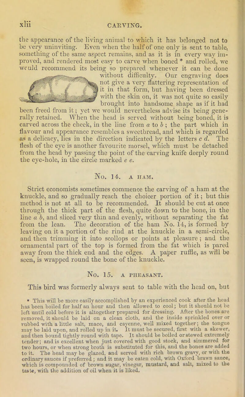 the appearance of the living animal to which it has belonged not to be very uninviting. Even when the half of one only is sent to table, something of the same aspect remains, and as it is in every way im- proved, and rendered most easy to carve when boned * and rolled, we would recommend its being so prepared whenever it can be done without difficulty. Our engraving does not give a very flattering representation of it in that form, but having been dressed with the skin on, it was not quite so easily brought into handsome shape as if it had been freed from it; yet we would nevertheless advise its being gene- rally retained. When the head is served without being boned, it is carved across the cheek, in the line from a to b ; the part which in flavour and appearance resembles a sweetbread, and which is regarded as a delicacy, lies in the direction indicated by the letters c d. The flesh of the eye is another favourite morsel, which must be detached from the head by passing the point of the carving knife deeply round the eye-hole, in the circle marked e e. No. ] 4. A HAM. Strict economists sometimes commence the carving of a ham at the knuckle, and so gradually reach the choicer portion of it; but tbis method is not at all to be recommended. It should be cut at once through the thick part of the flesh, quite down to the bone, in the line a b, and sliced very tlnn and evenly, without separating the fat from the lean. The decoration of the ham No. 14, is formed by leaving on it a portion of the rind at the knuckle in a semi-circle, and then trimming it into scollops or points at pleasure; and the ornamental part of the top is formed from the fat which is pared away from the thick end and the edges. A paper ruffle, as will be seen, is wrapped round the bone of the knuckle. No. 15. A PHEASANT. This bird was formerly always sent to table with the head on, but * This will he more easily accomplished by an experienced cook after the head has been boiled for half an hour and then allowed to cool; but it should not be left until cold before it is altogether prepared for dressing. After the bones are removed, it should be laid on a clean cloth, and the inside sprinkled over or rubbed with a little salt, mace, and cayenne, well mixed together; the tongue may be laid upon, and rolled up in it. It must be secured, first with a skewer, and then bound tightly round with tape. It should be boiled or stowed extremely tender; and is excellent when just covered with good stock, and simmered for two hours, or when strong broth is substituted for this, and the bones are added to it.. The head may be glazed, and served with rich brown gravy, or with the ordinary sauces if preferred; and it may be eaten cold, with Oxford brawn sauce, which is compounded of brown sugar, vinegar, mustard, and salt, mixed to the taste, with the addition of oil when it is liked.