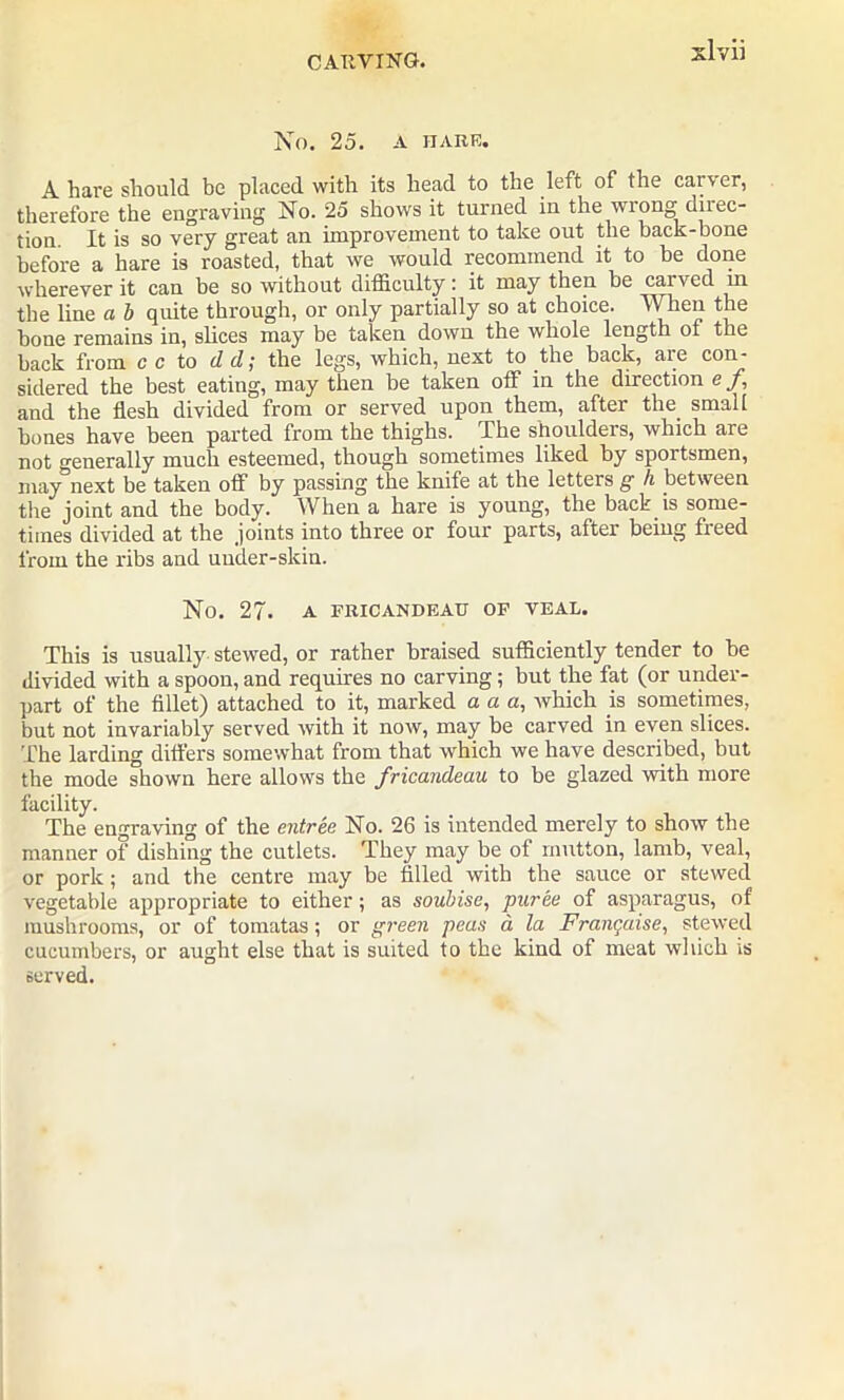 No. 25. A HARE. A hare should be placed with its head to the left of the caiver, therefore the engraving No. 25 shows it turned in the wrong direc- tion It is so very great an improvement to take out the hack-bone before a hare is roasted, that we would recommend it to be done wherever it can be so without difficulty: it may then be carved in the line a b quite through, or only partially so at choice. When the bone remains in, slices may be taken down the whole length of the back from c c to dd; the legs, which, next to the back, are con- sidered the best eating, may then be taken off in the direction e f, and the flesh divided from or served upon them, after the small bones have been parted from the thighs. -The shouldeis, which are not o-enerally much esteemed, though sometimes liked by sportsmen, may next be taken off by passing the knife at the letters g h between the joint and the body. When a hare is young, the back is some- times divided at the joints into three or four parts, after being fieed from the ribs and under-skin. No. 27. A FRICANDEAU OF VEAL. This is usually stewed, or rather braised sufficiently tender to be divided with a spoon, and requires no carving; but the fat (or under- part of the fillet) attached to it, marked a a a, which is sometimes, but not invariably served with it now, may be carved in even slices. The larding differs somewhat from that which we have described, but the mode shown here allows the fricandeau to be glazed with more facility. The engraving of the entree No. 26 is intended merely to show the manner of dishing the cutlets. They may be of mutton, lamb, veal, or pork; and the centre may be filled with the sauce or stewed vegetable appropriate to either; as soubise, puree of asparagus, of mushrooms, or of tomatas; or green peas a. la Franqaise, stewed cucumbers, or aught else that is suited to the kind of meat which is served.