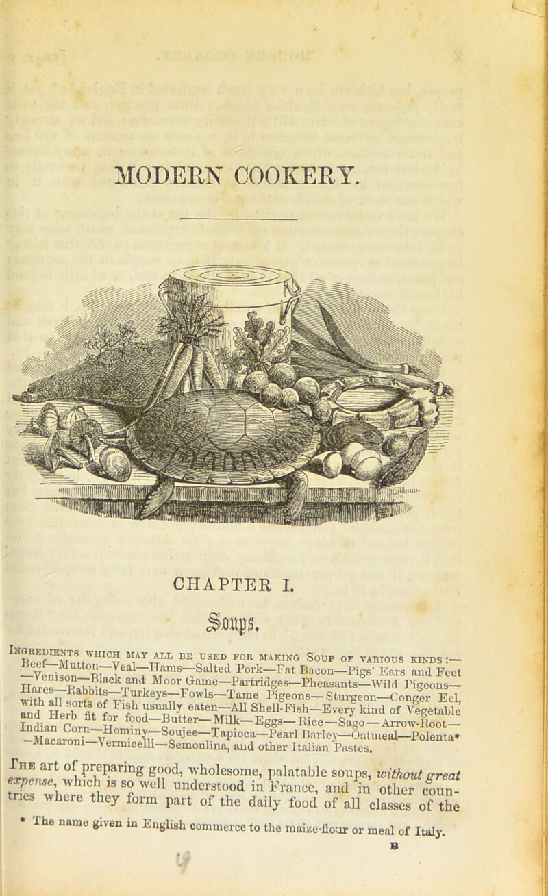 MODERN COOKERY. CHAPTER I. S.oupi tKOREl^NTS WHICH MAY ALL BE USED FOR MAKING SOUP OF VARIOUS KINDS:— —VenisnD t0^rIealT?TamSTSalte(i Pork~1,,flt Bacon—Pigs’ Ears and Fee Hares—l?^i!i aCkTan^ Moorlpa“'J—I>artridges—Pheasants—Wild Pigeons- witL on Ka^blts—hmheys—Fowis—Tame Pigeons—Sturgeon—Conger Eel Ti lh Herb fi*°f ln? ‘ \1SUTnlly eat“—All Shell-Fiah—Everf kind of Vegetabl InLn Corn Ho f?9d-pntter-Milk_Eggs- Ilice-Sago -Arrow-Eoot- —Macaroni-WrWin{r~^QU^ee—7-^api0Ca Pearl Bailey—Oatmeal—Polenta* Macaiom—Vermicelli—Semoulma, and other Italian Pastes. irno,^ ofTiPr,eParing S°ocl> wholesome, palatable soups, without great expense, which is so well understood in France, and in other coun- tries where they form part of the daily food of all classes of the * The name given in English commerce to the maize-flour or meal of Italy.