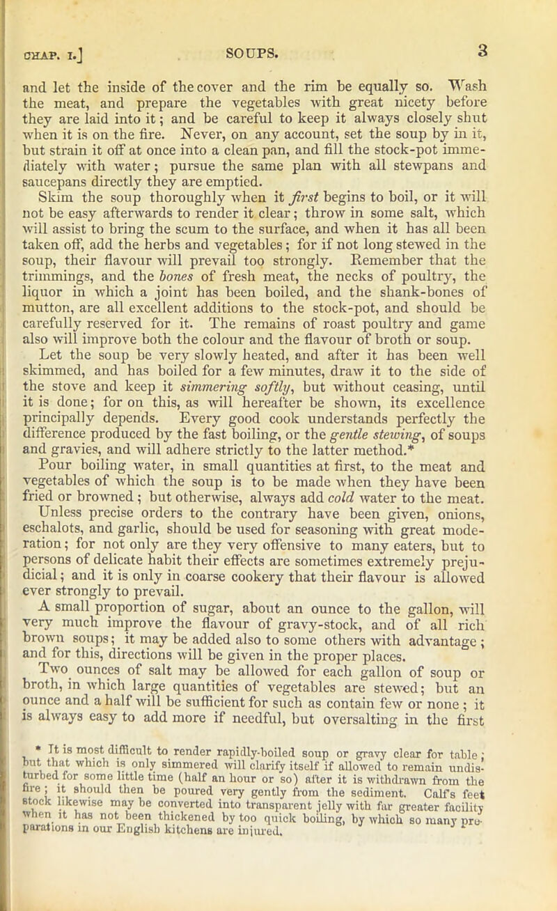 CT2AP. and let the inside of the cover and the rim be equally so. Wash the meat, and prepare the vegetables with great nicety before they are laid into it; and be careful to keep it always closely shut when it is on the fire. Never, on any account, set the soup by in it, but strain it olf at once into a clean pan, and fill the stock-pot imme- diately with water; pursue the same plan with all stewpans and saucepans directly they are emptied. Skim the soup thoroughly when it first begins to boil, or it will not be easy afterwards to render it clear; throw in some salt, which will assist to bring the scum to the surface, and when it has all been taken off, add the herbs and vegetables; for if not long stewed in the soup, their flavour will prevail too strongly. Remember that the trimmings, and the bones of fresh meat, the necks of poultry, the liquor in which a joint has been boiled, and the shank-bones of mutton, are all excellent additions to the stock-pot, and should be carefully reserved for it. The remains of roast poultry and game also will improve both the colour and the flavour of broth or soup. Let the soup be very slowly heated, and after it has been well skimmed, and has boiled for a few minutes, draw it to the side of the stove and keep it simmering softly, but without ceasing, until it is done; for on this, as will hereafter be shown, its excellence principally depends. Every good cook understands perfectly the difference produced by the fast boiling, or the gentle stewing, of soups and gravies, and will adhere strictly to the latter method.* Pour boiling water, in small quantities at first, to the meat and vegetables of which the soup is to be made when they have been fried or browned; but otherwise, always add cold water to the meat. Unless precise orders to the contrary have been given, onions, eschalots, and garlic, should be used for seasoning with great mode- ration ; for not only are they very offensive to many eaters, but to persons of delicate habit their effects are sometimes extremely preju- dicial ; and it is only in coarse cookery that their flavour is allowed ever strongly to prevail. A small proportion of sugar, about an ounce to the gallon, will very much improve the flavour of gravy-stock, and of all rich brown soups; it may be added also to some others with advantage ; and for this, directions will be given in the proper places. Two ounces of salt may be allowed for each gallon of soup or broth, in which large quantities of vegetables are stewed; but an ounce and a half will be sufficient for such as contain few or none ; it is always easy to add more if needful, but oversalting in the first * It is most difficult to render rapidly-boiled soup or gravy clear for table ; but that which is only simmered will clarify itself if allowed to remain undis- turbed for some little time (half an hour or so) after it is withdrawn from the hie ; it should then be poured very gently from the sediment. Calfs feet Btock likewise may be converted into transparent jelly with far greater facility when it has not been thickened by too quick boiling, by which so many pro- porations in our English kitchens are injured.