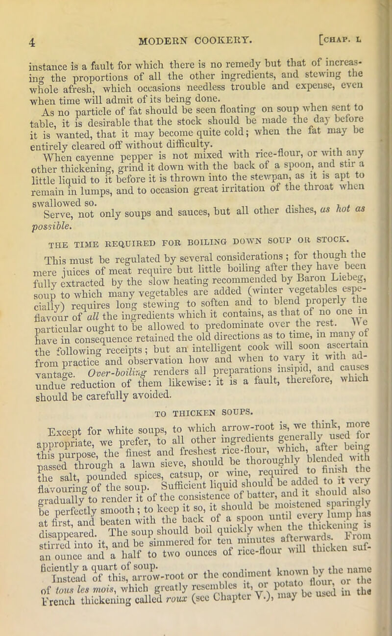 instance is a fault for which there is no remedy hut that of increas- in'* the proportions of all the other ingredients, and stewing the whole afresh, which occasions needless trouble and expense, even when time will admit of its being done. As no particle of fat should be seen floating on soup when sent to table, it is desirable that the stock should be made the day before it is wanted, that it may become quite cold; when the tat may be entirely cleared off without difficulty. . _ ... When cayenne pepper is not mixed with rice-flour, or with any other thickening, grind it down with the back of a spoon, and stir a little liquid to it before it is thrown into the stewpan, as it is apt to remain in lumps, and to occasion great irritation of the throat when Serve, not only soups and sauces, hut all other dishes, us hot as possible. THE TIME REQUIRED FOR BOILING DOWN SOUP OR STOCK. This must he regulated by several considerations ; for though the mere iuices of meat require but little boiling after they have been fully extracted by the slow heating recommended by Baron Liebeg, soup to which many vegetables are added (winter vegetables espe- cially) requires long stewing to soften and to blend properly t e flavour of all the ingredients which it contains, as that of no one in particular ought to be allowed to predominate over the rest. He have in consequence retained the old directions as to time, in mJ*ny the Allowing receipts; but an intelligent cook will soon asceitam from practice and observation how and when to vary it vantage. Over-boiling renders all preparations insipid, and causes undue reduction of them likewise: it is a fault, therefore, which should be carefully avoided. TO THICKEN SOUPS. Except for white soups, to which arrow-root is, we think, more appropriate we prefer, to all other ingredients generally used for this purpose, the finest and freshest rice-flour, which, after bem passed through a lawn sieve, should be thoroughly tended with Sm salt pounded spices, catsup, or wine reauired to finish the flavouring of the soup. Sufficient liquid should be added to t cry IrjSvtoreder it of the consistence of batter, and it should also S into it, and be simmered for ten — otow* ^ an ounce and a half to two ounces of rice-flour will thicken sui *t&d ffSifSSU- or the condiment of tons Its mots, which greatly resenihles it, 01 1 . uge^ in tlie French thickening called roux (see Chapter V.), *■ y