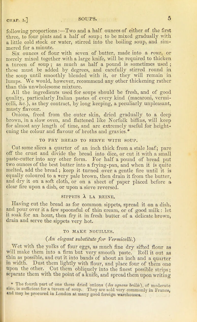 CHAP. I.] following proportions :—Two and a half ounces of either of the first three, to four pints and a half of soup; to be mixed gradually with a little cold stock or water, stirred into the boiling soup, and sim- mered for a minute. Six ounces of flour with seven of butter, made into a roux, or merely mixed together with a large knife, will he required to thicken a tureen of soup ; as much as half a pound is sometimes used ; these must he added by degrees, and carefully stirred round in the soup until smoothly blended with it, or they will remain in lumps. We would, however, recommend any other thickening rather than this unwholesome mixture. All the ingredients used for soups should be fresh, and of good quality, particularly Italian pastes of every kind (macaroni, vermi- celli, &c.), as they contract, by long keeping, a peculiarly unpleasant, musty flavour. Onions, freed from the outer skin, dried gradually to a deep brown, in a slow oven, and flattened like Norfolk biffins, will keep for almost any length of time, and are extremely useful for height- ening the colour and flavour of broths and gravies.* TO FRY BREAD TO SERVE WITH SOUP. Cut some slices a quarter of an inch thick from a stale loaf; pare off the crust and divide the bread into dice, or cut it with a small paste-cutter into any other form. For half a pound of bread put two ounces of the best butter into a frying-pan, and when it is quite melted, add the bread; keep it turned over a gentle fire until it is equally coloured to a very pale brown, then drain it from the butter, and dry it on a soft cloth, or on a sheet of paper placed before a clear fire upon a dish, or upon a sieve reversed. SIPPETS 1 LA REINE. Having cut the bread as for common sippets, spread it on a dish, and pour over it a few spoonsful of thin cream, or of good milk: let it soak for an hour, then fry it in fresh butter of a delicate brown, drain and serve the sippets very hot. TO MAKE NOUILLES. (An elegant substitute for Vermicelli.') Wet with the yolks of four eggs, as much fine dry sifted flour as will make them into a firm but very smooth paste. Roll it out as thin as possible, and cut it into bands of about an inch and a quarter in width. Dust them lightly with flour, and place four of them one upon the other.. Cut them obliquely into the finest possible strips; separate them with the point of a knife, and spread them upon writing . * The fourth part of one these dried onions (dcs ognons brulcn), of moderate size, is sufficient for a tureen of soup. They are sold very commonly in France, *n<l may be procured in London at many good foreign warehouses.