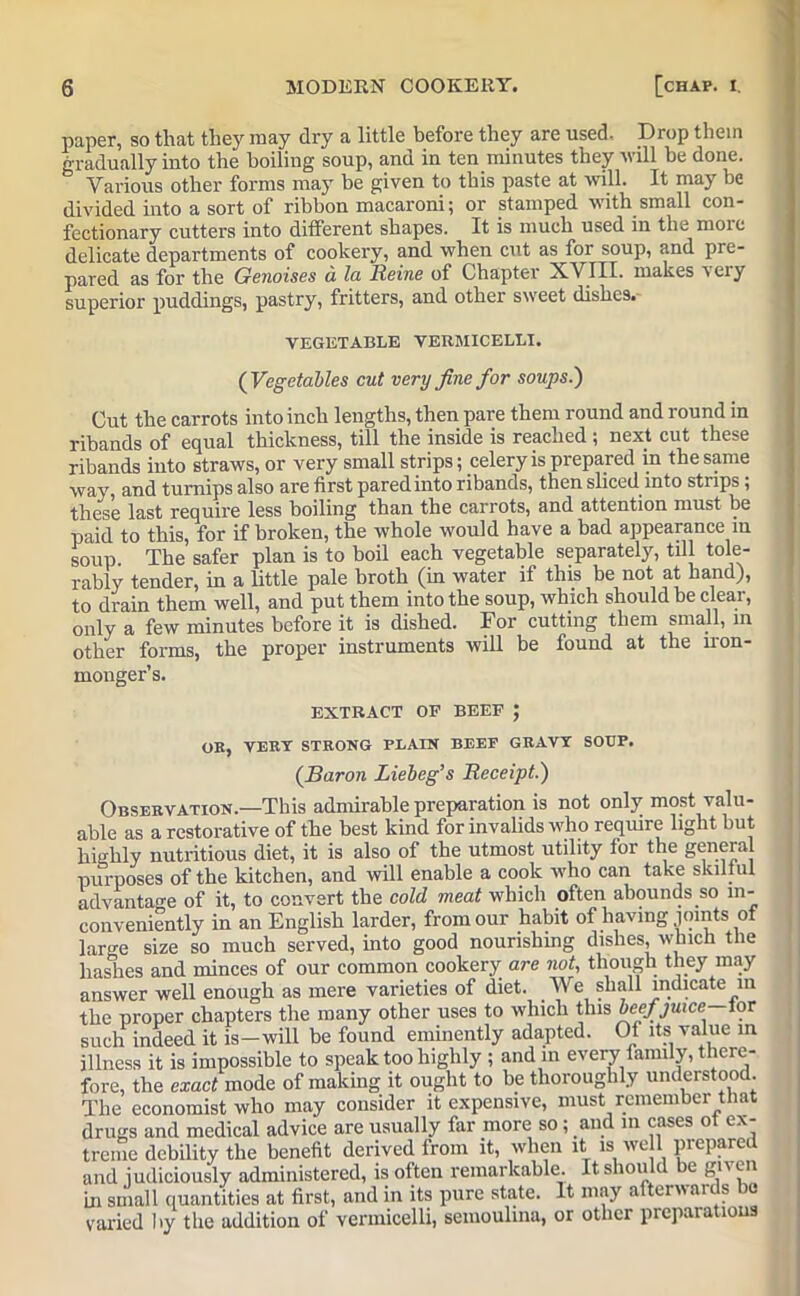 paper, so that they may dry a little before they are used. Drop them gradually into the boiling soup, and in ten minutes they Mali be done. Various other forms may be given to this paste at will. It may be divided into a sort of ribbon macaroni; or stamped with small con- fectionary cutters into different shapes. It is much used in the more delicate departments of cookery, and when cut as for soup, and pre- pared as for the Genoises a la Reine of Chapter X.VITI. makes very superior puddings, pastry, fritters, and other sweet dishes. VEGETABLE VERMICELLI. {Vegetables cut very fine for soups.) Cut the carrots into inch lengths, then pare them round and round in ribands of equal thickness, till the inside is reached ; next cut these ribands into straws, or very small strips; celery is prepared in the same way, and turnips also are first pared into ribands, then sliced into stups; these last require less boiling than the carrots, and attention must be paid to this, for if broken, the whole would have a bad appearance in soup. The safer plan is to boil each vegetable separately, till tole- rably tender, in a little pale broth (in water if this be not at hand), to drain them well, and put them into the soup, which should be clear, only a few minutes before it is dished. For cutting them small, in other forms, the proper instruments will be found at the iron- monger’s. EXTRACT OP BEEP J OR, VERT STRONG PLAIN BEEP GRAVY SOUP. (Baron Liebeg’s Receipt.) Observation.—This admirable preparation is not only most valu- able as a restorative of the best kind for invalids who require light but highly nutritious diet, it is also of the utmost utility for the general purposes of the kitchen, and will enable a cook who can take skilful advantage of it, to convert the cold meat which often abounds so in- conveniently in an English larder, from our habit of having joints of large size so much served, into good nourishing dishes, which the hashes and minces of our common cookery are not, though they may answer well enough as mere varieties of diet. We shall indicate m the proper chapters the many other uses to which this beef juice—lor such indeed it is—will be found eminently adapted. Of its value in illness it is impossible to speak too highly ; and in every family, there- fore, the exact mode of making it ought to be thoroughly understood The economist who may consider it expensive, must remember that drugs and medical advice are usually far more so; and in cases ot ex- treme debility the benefit derived from it, when it is well prepared and judiciously administered, is often remarkable. It sliou c e gn on in small quantities at first, and in its pure state. It may afterwards be varied by the addition of vermicelli, semoulina, or other preparations