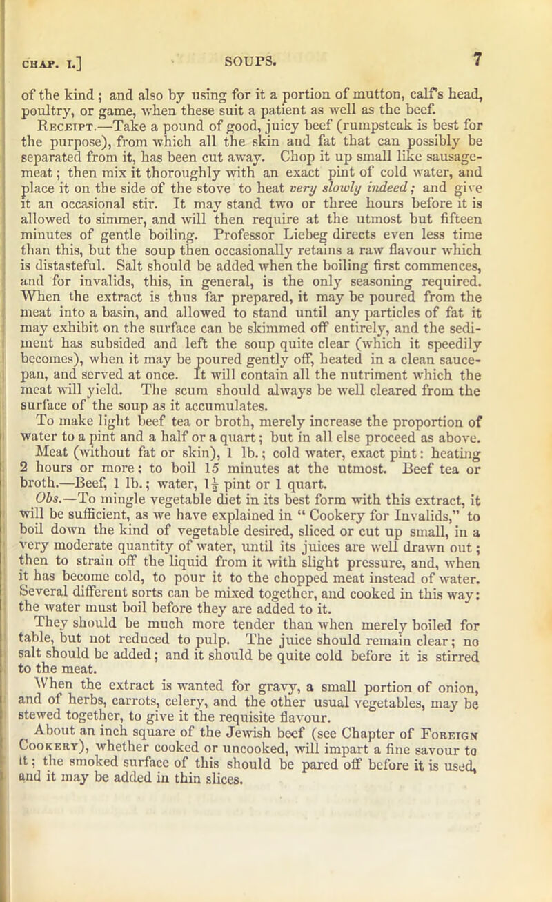of the kind; and abo by using for it a portion of mutton, calf’s head, poultry, or game, when these suit a patient as well as the beef. Receipt.—Take a pound of good, juicy beef (rumpsteak is best for the purpose), from which all the skin and fat that can possibly be separated from it, has been cut away. Chop it up small like sausage- meat ; then mix it thoroughly with an exact pint of cold water, and place it on the side of the stove to heat very slowly indeed; and give it an occasional stir. It may stand two or three hours before it is allowed to simmer, and will then require at the utmost but fifteen minutes of gentle boiling. Professor Liebeg directs even less time than this, but the soup then occasionally retains a raw flavour which is distasteful. Salt should be added when the boiling first commences, and for invalids, this, in general, is the only seasoning required. When the extract is thus far prepared, it may be poured from the meat into a basin, and allowed to stand until any particles of fat it may exhibit on the surface can be skimmed off entirely, and the sedi- ment has subsided and left the soup quite clear (which it speedily becomes), when it may be poured gently off, heated in a clean sauce- pan, and served at once. It will contain all the nutriment which the meat will yield. The scum should always be well cleared from the surface of the soup as it accumulates. To make light beef tea or broth, merely increase the proportion of water to a pint and a half or a quart; but in all else proceed as above. Meat (without fat or skin), 1 lb.; cold water, exact pint: heating 2 hours or more: to boil 15 minutes at the utmost. Beef tea or broth.—Beef, 1 lb.; water, 1| pint or 1 quart. Obs.—To mingle vegetable diet in its best form with this extract, it will be sufficient, as we have explained in “ Cookery for Invalids,” to boil down the kind of vegetable desired, sliced or cut up small, in a very moderate quantity of water, until its juices are well drawn out; then to strain off the liquid from it with slight pressure, and, when it has become cold, to pour it to the chopped meat instead of water. Several different sorts can be mixed together, and cooked in this way: the water must boil before they are added to it. They should be much more tender than when merely boiled for table, but not reduced to pulp. The juice should remain clear; no salt should be added; and it should be quite cold before it is stirred to the meat. When the extract is wanted for gravy, a small portion of onion, and of herbs, carrots, celery, and the other usual vegetables, may be stewed together, to give it the requisite flavour. i About an inch square of the Jewish beef (see Chapter of Foreign Cookery), whether cooked or uncooked, will impart a fine savour to it; the smoked surface of this should be pared off before it is used, and it may be added in thin slices.