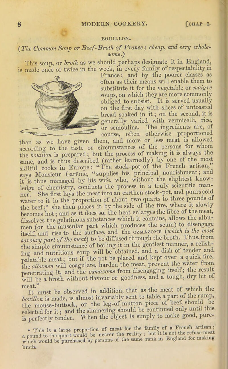 BOUILLON. {The Common Soup or Beef-Broth of France; cheap, and very whole- some.) This soup, or broth as we should perhaps designate it in England, is made once or twice in the week, in every family of respectability in France; and by the poorer classes as often as their means will enable them to substitute it for the vegetable or maigre soups, on which they are more commonly obliged to subsist. It is served usually on the first day with slices of untoasted —- bread soaked in it; on the second, it is UP generally varied with vermicelli, rice, ~ or semoulina. The ingredients are, of _ course, often otherwise proportioned than as we have given them, and more or less meat is allowed according to the taste or circumstances of the persons for whom the bouillon is prepared; but the process of making it is always the same, and is thus described (rather learnedly) by one of the most skilful cooks in Europe: “The stock-pot of the French artisan, says Monsieur Careme, “supplies his principal nourishment; and it is thus managed by his wife, who, without the slightest know- ledge of chemistry, conducts the process in a truly scientific man- ner. She first lays the meat into an earthen stock-pot, and pours cold water to it in the proportion of about two quarts to three pounds of the beef;* she then, places it by the side of the fire, where it slowly becomes hot; and as it does so, the heat enlarges the fibre of the meat, dissolves the gelatinous substances which it contains, allows the albu- men (or the muscular part which produces the scum) to disengage itself and rise to the surface, and the ozmazome {which is the most savoury part of the meat) to be diffused through the broth. Thus, from the simple circumstance of boiling it in the gentlest manner, a relish- in<r and nutritious soup will be obtained, and a dish of tender and palatable meat; but if the pot be placed and kept over a quick fire, the albumen will coagulate, harden the meat, prevent the water Irom penetrating it, and the osmazome from disengaging itself; the result will be a broth without flavour or goodness, and a tough, dry bit ot It must be observed in addition, that as the meat of which the bouillon is made, is almost invariably sent to table, a part of the rump, the mouse-buttock, or the leg-of-mutton piece of beef, should be selected for it; and the simmering should be continued only until this is perfectly tender. When the object is simply to make good, pure- . This is a large proportion of meat for the family of a French artisan ; a pound to the quart would he nearer the reality ; hut it18 not t ie which would be purchased by persons of the same rank in England for makiug broth.