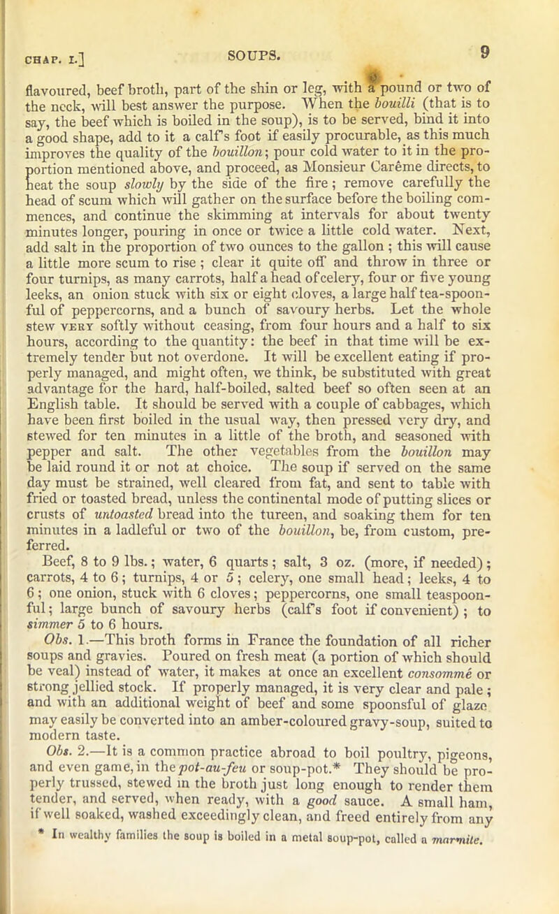 flavoured, beef broth, part of the shin or leg, with a pound or two of the neck, will best answer the purpose. When the bouilli (that is to say, the beef which is boiled in the soup), is to be served, bind it into a good shape, add to it a calf s foot if easily procurable, as this much improves the quality of the bouillon; pour cold water to it in the pro- Eortion mentioned above, and proceed, as Monsieur Careme directs, to eat the soup slowly by the side of the fire ; remove carefully the head of scum which will gather on the surface before the boiling com- mences, and continue the skimming at intervals for about twenty minutes longer, pouring in once or twice a little cold water. Next, add salt in the proportion of two ounces to the gallon ; this will cause a little more scum to rise ; clear it quite otf and throw in three or four turnips, as many carrots, half ahead of celery, four or five young leeks, an onion stuck with six or eight cloves, a large half tea-spoon- ful of peppercorns, and a bunch of savoury herbs. Let the whole stew very softly without ceasing, from four hours and a half to six hours, according to the quantity: the beef in that time will be ex- tremely tender but not overdone. It will be excellent eating if pro- perly managed, and might often, we think, be substituted with great advantage for the hard, half-boiled, salted beef so often seen at an English table. It should be served with a couple of cabbages, which have been first boiled in the usual way, then pressed very dry, and stewed for ten minutes in a little of the broth, and seasoned with pepper and salt. The other vegetables from the bouillon may be laid round it or not at choice. The soup if served on the same day must be strained, well cleared from fat, and sent to table with fried or toasted bread, unless the continental mode of putting slices or crusts of untoasted bread into the tureen, and soaking them for ten minutes in a ladleful or two of the bouillon, be, from custom, pre- ferred. Beef, 8 to 9 lbs.; water, 6 quarts ; salt, 3 oz. (more, if needed) ; carrots, 4 to 6; turnips, 4 or 5; celery, one small head; leeks, 4 to 6; one onion, stuck with 6 cloves; peppercorns, one small teaspoon- ful ; large bunch of savoury herbs (calf s foot if convenient) ; to simmer 5 to 6 hours. Obs. 1.—This broth forms in France the foundation of all richer soups and gravies. Poured on fresh meat (a portion of which should be veal) instead of water, it makes at once an excellent consomme or strong jellied stock. If properly managed, it is very clear and pale ; and with an additional weight of beef and some spoonsful of glaze may easily be converted into an amber-coloured gravy-soup, suited to modern taste. Obs. 2.—It is a common practice abroad to boil poultry, pigeons, and even game, in th cpot-au-feu or soup-pot* They should be pro- perly trussed, stewed in the broth just long enough to render them tender, and served, when ready, with a good sauce. A small ham, if well soaked, washed exceedingly clean, and freed entirely from any * In wealthy families the soup is boiled in a metal soup-pot, called a mnrmite.