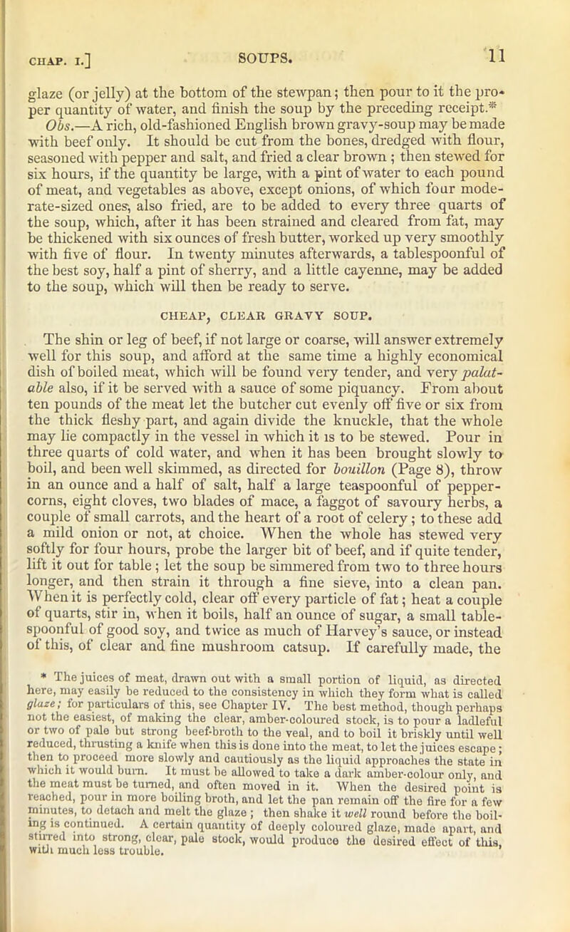 glaze (or jelly) at the bottom of the stewpan; then pour to it the pro* per quantity of water, and finish the soup by the preceding receipt.* Obs.—A rich, old-fashioned English brown gravy-soup may be made with beef only. It should be cut from the bones, dredged with flour, seasoned with pepper and salt, and fried a clear brown; then stewed for six hours, if the quantity be large, with a pint of water to each pound of meat, and vegetables as above, except onions, of which four mode- rate-sized ones', also fried, are to be added to every three quarts of the soup, which, after it has been strained and cleared from fat, may be thickened with six ounces of fresh butter, worked up very smoothly with five of flour. In twenty minutes afterwards, a tablespoonful of the best soy, half a pint of sherry, and a little cayenne, may be added to the soup, which will then be ready to serve. CHEAP, CLEAR GRAVY SOUP. The shin or leg of beef, if not large or coarse, will answer extremely well for this soup, and afford at the same time a highly economical dish of boiled meat, which will be found very tender, and very palat- able also, if it be served with a sauce of some piquancy. From about ten pounds of the meat let the butcher cut evenly off five or six from the thick fleshy part, and again divide the knuckle, that the whole may lie compactly in the vessel in which it is to be stewed. Pour in three quarts of cold water, and when it has been brought slowly to boil, and been well skimmed, as directed for bouillon (Page 8), throw in an ounce and a half of salt, half a large teaspoonful of pepper- corns, eight cloves, two blades of mace, a faggot of savoury herbs, a couple of small carrots, and the heart of a root of celery; to these add a mild onion or not, at choice. When the whole has stewed very softly for four hours, probe the larger bit of beef, and if quite tender, lift it out for table; let the soup be simmered from two to three hours longer, and then strain it through a fine sieve, into a clean pan. When it is perfectly cold, clear off every particle of fat; heat a couple of quarts, stir in, when it boils, half an ounce of sugar, a small table- spoonful of good soy, and twice as much of Harvey’s sauce, or instead of this, of clear and fine mushroom catsup. If carefully made, the * The juices of meat, drawn out with a small portion of liquid, as directed here, may easily be reduced to the consistency in which they form what is called glaze; for particulars of this, see Chapter IV. The best method, though perhaps not the easiest, of making the clear, amber-coloured stock, is to pour a ladleful or two of pale but strong beef-broth to the veal, and to boil it briskly until well reduced, thrusting a knife when this is done into the meat, to let the juices escape; then to proceed more slowly and cautiously as the liquid approaches the state in which it would burn. It must be allowed to take a dark amber-colour only and the meat must be turned, and often moved in it. When the desired point is reached, pour in more boiling broth, and let the pan remain olf the fire for a few minutes, to detach and melt the glaze ; then shake it well round before the boil- lng is continued. A certain quantity of deeply coloured glaze, made apart, and stu-red into strong, clear, pale stock, would produce the desired effect of this, with much less trouble.