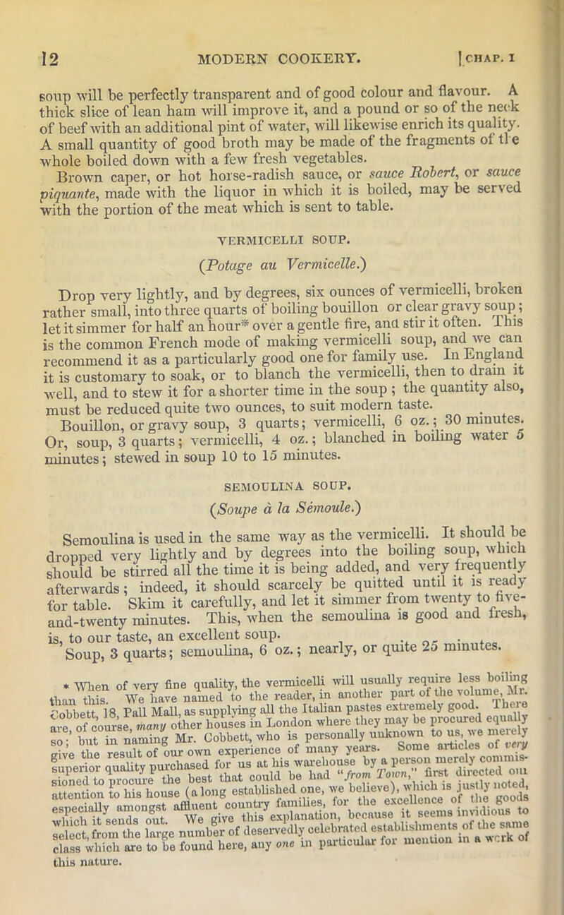 soup will be perfectly transparent and of good colour and flavour. A thick slice of lean ham will improve it, and a pound or so of the neck of beef with an additional pint of water, will likewise enrich its quality. A small quantity of good broth may be made of the fragments ot tl e whole boiled down with a few fresh vegetables. Brown caper, or hot horse-radish sauce, or sauce Robert, or sauce piquante, made with the liquor in which it is boiled, may be served with the portion of the meat which is sent to table. Drop very lightly, and by degrees, six ounces of vermicelli, broken rather small, into three quarts of boiling bouillon or clear gravy soup; let it simmer for half an hour* over a gentle fire, and stir it often. Ibis is the common French mode of making vermicelli soup, and we can recommend it as a particularly good one for family use. In England, it is customary to soak, or to blanch the vermicelli, then to drain it well, and to stew it for a shorter time in the soup ; the quantity also, must be reduced quite two ounces, to suit modern taste. Bouillon, or gravy soup, 3 quarts; vermicelli, 6 oz. ; 30 minutes. Or, soup, 3 quarts; vermicelli, 4 oz.; blanched in boding water 5 minutes; stewed in soup 10 to 15 minutes. VERMICELLI SOUP. (Potage au Vermicelle.) SEMOULINA SOUP. (Soupe a la Sernoule.) comn„i;na k nspfl in the same wav as the vermicelli. It should be tliis nature.