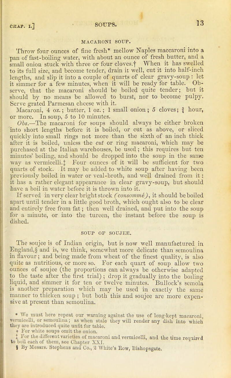 MACARONI SOUP. Throw four ounces of fine fresh* mellow Naples maccaroni into a pan of fast-boiling water, with about au ounce of fresh butter, and a small onion stuck with three or four cloves.']' When it has swelled to its full size, and become tender, drain it well, cut it into half-inch lengths, and slip it into a couple of quarts of clear gravy-soup : let it simmer for a few minutes, when it will be ready for table. Ob- serve, that the macaroni should be boiled quite tender; but it should by no means be allowed to burst, nor to become pulpy. Serve grated Parmesan cheese with it. Macaroni, 4 oz.; butter, 1 oz.; 1 small onion; 5 cloves; \ hour, or more. In soup, 5 to 10 minutes. Ohs.—The macaroni for soups should always be either broken into short lengths before it is boiled, or cut as above, or sliced quickly into small rings not more than the sixth of an inch thick after it is boiled, unless the cut or ring macaroni, which may be purchased at the Italian warehouses, be used; this requires but ten minutes’ boiling, and should be dropped into the soup in the same way as vermicelli.]; Pour ounces of it will be sufficient for two quarts of stock. . It may be added to white soup after having heen previously boiled in water or veal-broth, and well drained from it: it has a rather elegant appearance in clear gravy-soup, but should have a boil in water before it is thrown into it. If served in very clear bright stock (consommeJ, it should be boiled apart until tender in a little good broth, which ought also to be clear and entirely free from fat; then well drained, and put into the soup for a minute, or into the tureen, the instant before the soup is dished. SOUP OF SOUJEE. The soujee is of Indian origin, but is now well manufactured in England,§ and is, we think, somewhat more delicate than semoulina in flavour; and being made from wheat of the finest quality, is also quite as nutritious, or more so. For each quart of soup allow two ounces of soujee (the proportions can always be otherwise adapted to the taste after the first trial) ; drop it gradually into the boiling liquid, and simmer it for ten or twelve minutes. Bullock’s semola is another preparation which may be used in exactly the same manner to tliicken soup; but both this and soujee are more expen- sive at present than semoulina. * We must here repeat our warning against the use of long-kept macaroni, vermicelli, or semoulina; as when stale they will render any dish into which they are introduced quite unfit for table. + For white soups omit the onion. 1 For the different varieties of macaroni and vermicelli, and the time required to boil each of them, see Chapter XXI. 1 } By Messrs. Stephens and Co., !2 White's Row, Bishopsgate.