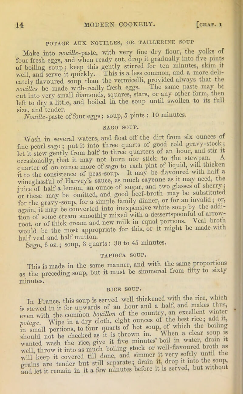 POTAGE A TJX NOUILLES, OR TAILLERIXE SOUP Make into nouille-paste, with very fine dry flour, the yolks of four fresh eggs, and when ready cut, drop it gradually into five pints of boiling soup; keep this gently stirred for ten minutes, skim it well, and serve it quickly. This is a less common, and a more deli- cately flavoured soup than the vermicelli, provided always that the nouiiles he made with- really fresh eggs. The same paste may be cut into very small diamonds, squares, stars, or any other form, then left to dry a little, and boiled in the soup until swollen to its full size, and tender. 2Voitt7Ze-paste of four eggs; soup, 5 pints : 10 minutes. SAGO SOUP. Wash in several waters, and float off the dirt from six ounces of fine pearl sago ; put it into three quarts of good cold gravy-stock; let it stew gently from half to three quarters of an hour, and stir it occasionally, that it may not burn nor stick to the stevvpan. A quarter of an ounce more of sago to each pint of liquid, will thicken it to the consistence of peas-soup. It may be flavoured with halt a wineo-lassful of Harvey’s sauce, as much cayenne as it may need, the iuice°of half a lemon, an ounce of sugar, and two glasses ot sherry ; or these may be omitted, and good beef-broth may be substituted for the gravy-soup, for a simple family dinner, or for an invalid; or, again, it may be converted into inexpensive white soup by the addi- tion of some cream smoothly mixed with a dessertspoonful of arrow- root, or of thick cream and new milk in equal portions. Veal broth would be the most appropriate for this, or it might be made with half veal and half mutton. Sago, 6 oz.; soup, 3 quarts: 30 to 45 minutes. TAPIOCA SOUP. This is made in the same manner, and with the same proportions as the preceding soup, but it must be simmered from fifty to sixty minutes. RICE SOUP. In France, this soup is served well thickened with the rice, which is stewed in it for upwards of an hour and a half, and makes thus, even with the common bouillon of the country, an excellent win er XT Wipe in a dry cloth, eight ounces of the best rice; add it, f!Sn portions, to four quomof hot soup, of winch the ho.hng should not be checked as it is thrown in. Wien a clear soup is wanted wash the rice, give it five minutes boil in water, drain it well, throw it into as much boiling stock or wen-flavoured broth as will keep it covered till done, and simmer it very softly until the grains arc fender but still separate; drain it, drop it m o the soup, and let it remain in it a few minutes before it is served, but without