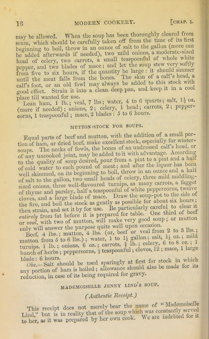 may be allowed. When tbe soup has been thoroughly cleared from scum, which should be carefully taken off from the tune of its first beginning to boil, throw in an ounce of salt to the gallon (more can be added afterwards if needed), two mild onions, a moderate-sized head of celery, two carrots, a small teaspoonful of whole white pepper, and two blades of mace; and let the soup stew very soft y from five to six hours, if the quantity be large; it should simmer until the meat falls from the bones. The skin of a calf s head, a calf s foot, or an old fowl may always be added to this stock with good effect. Strain it into a clean deep pan, and keep it in a cool place till wanted for use. ,i„„ 1 Lean ham, 1 lb.; veal, 7 lbs; water, 4 to 6 quarts; salt, 1 „ oz. (more if needed) ; onions’, 2; celery, 1 head; carrots, 2; pepper- corns, 1 teaspoonful; mace, 2 blades ; 5 to 6 hours. MUTTON-STOCK FOR SOUPS. Equal parts of beef and mutton, with the addition of a small por- tion of ham, or dried beef, make excellent stock, especially for winter- soups. The necks of fowls, the bones of an undressed calf s head, or of any uncooked joint, may be added to it with advantage. According to the quality of soup desired, pour from a pint to a pint and a half of cold wate/ to each pound of meat; and after the liquor has been w'ell skimmed, on its beginning to boil, throw in an ounce and a half of salt to the gallon, two small heads of celery, three mild nuddlmg- sized onions, three well-flavoured turnips, as many carrots, a faon0 of thvme and parsley, half a teaspoonful of white peppercorns, twelve cloves and a large blade of mace. Draw the soup-pot to the side of the fire, and boil the stock as gently as possible for about six hours, then strain, and set it by for use. Be particularly carefuto cleai it entirely from fat before it is prepared for table. One third ot ueei or veal with two of mutton, will make very good soup; or mutton only will answer the purpose quite well upon occasion. Beef, 4 lbs.; mutton, 4 lbs. (or, beef or veal from 2 to 3 lbs., mutton from 5 to 6 lbs.) ; water, 1 to 1* gallon; salt, 1oz., mfid turnips 1 lb.; onions, 6 oz.; carrots, i lb.; celery, 6 to 8 oz., i bunch of herbs ; peppercorns, * teaspoonful; cloves, 1- ; mace, 1 laige h^'-SaTshould be used sparingly at first for stock in winch any portion of ham is boiled ; allowance should also be made lor reduction, in case of its being required for gravy. mademoiselle jenny lind’s soup. (Authentic Receipt.) This receipt does not merely bear the name of “ Mademoiselle Lind,” but is in reality that of the SOUP'vh'cl^^.i^